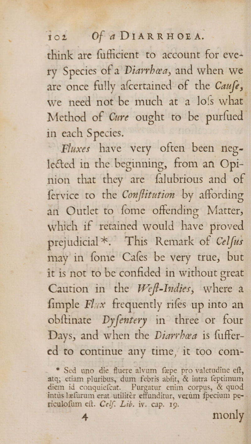 think are fuficient to account for eve- ty Species of a Diarrhea, and when we are once fully afcertained of the Caufe, we need not be much at a Jo!s what. Method of Cure ought to ) be purfued in each Species. Fluxes have very often been neg~ lected in the beginning , from an Ope nion that ha are fi tabriows and of fervice to the Conffitution by affording an Outlet to fome offending Matter, which if retained would have proved prejudicial*. This Remark of Celfus may in fome Cafes be very true, but it is not to be confided in without great Caution in the Weft-Indies, where a fimple Flvx frequently rifes up into an obftinate Dyfentery in three or four Days, and when the Diarrhea is fuffer- ed to continue any time, it too com- * Sed uno die fluere alvum fzxpe pro valetudine eft, atg; etiam pluribus, dum febris abfit, &amp; intra feptimum diem id conquiefcat. Purgatur enim corpus, &amp; quod intus lefurum erat utilitér effunditur, veram fpecium pe- - riculofum eit. Ce/f Lib. iv. cap. 19. |