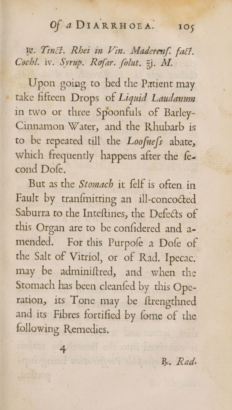 “se BR. Linc. Rhet in Vin. Maderenf. faét. Cochi. iv. Syrup. Rofar. folut. 2}. M. Upon going to bed the Patient may take fifteen Drops of Liquid Laudanum Cinnamon Water, and the Rhubarb is to be repeated till the Loofnefs abate, which frequently happens after the i cond Dofe. But as the Stomach it felf is often in Fault by tran{mitting an ill-concoéted Saburra to the Inteftines, the Defeéts of this Organ are to be confidered and a- mended. For this Purpofe a Dofe of the Salt of Vitriol, or of Rad. Ipecac. may be adminiftred, and when the Stomach has been cleanfed by this Ope- ration, its Tone may be ftrengthned and its Fibres fortified by fome of the 4 RK. Rad. |