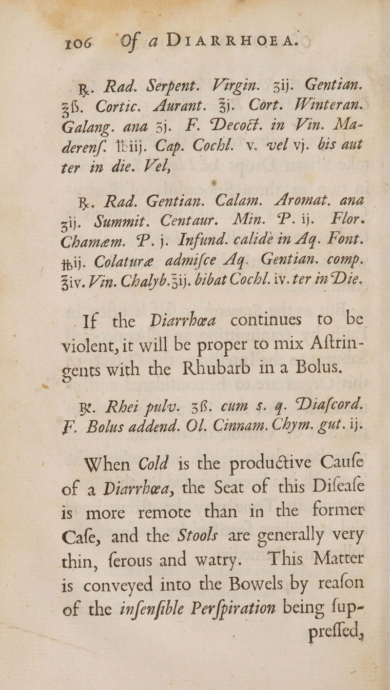 R. Rad. Serpent. Virgin. 3ij. Gentian. 2. Cortic. Aurant. 3). Cort. Winteran. Galang. ana 3}. F. Decott. in Vin. Ma- derenf. teiij. Cap. Cochl. v. vel vj. bis aut ter in die. Vel, é R. Rad. Gentian. Calam. Aromat. ana aij. Summit. Centaur. Min. P. ij. Flor. Chamem. P.}. Infund. calide in Aq. Font. ipij. Colature admifce Aq. Gentian. comp. Ziv. Vin. Chalyb.3ij. bibat Cochl. iv. ter im Die. If the Diarrhea continues to be violent, it will be proper to mix Aftrin- gents with the Rhubarb in a Bolus. BR. Rhei pulv. 36. cum s. gq. Diafcord. F. Bolus addend. Ol. Cinnam. Chym. gut. ij. When Cold is the productive Caufe of a Diarrhea, the Seat of this Difeafe is more remote than in the former Cafe, and the Stools are generally very thin, ferous and watry. This Matter is conveyed into the Bowels by reafon of the infenfible Perfpivation being fup- eho prefled,