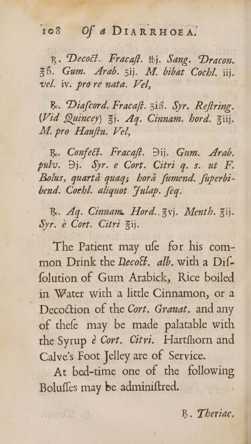 % 2 gy Spe Sa nergy 108 Of a4 DIARRHOEA. vel. iv. prove nata. Vel, Be. “Diafcord. Fracaft. 318. Syr. Reftring. (Vid Quincey) 3}. Ag. Cinnam. hord. 3iij. M. pro Haujftu. Vel, B. Confedt. Fracaft. Dij. Gum. Arab. pulv. Dj. Syr. e Cort. Citri g. s. ut F. Bolus, quarta quaq; hora fumend. fuperbe- bend. Cocht. aliquot Fulap. feq. BR. Aq. Cinnam Hord..3vj. Menth. 3ij. Syr. e Cort. Citrz Zij. The Patient may ufe for his com- mon Drink the Decoff. alb. with a Dif- folution of Gum Arabick, Rice boiled in Water with a little Cinnamon, or a ~ Decoétion of the Cort. Granat. and any of thefe may be made palatable with the Syrup é Cort. Citri. Hartfhorn and Calve’s Foot Jelley are of Service. At bed-time one of the following Bolufles may be adminiftred. R. Theriac.