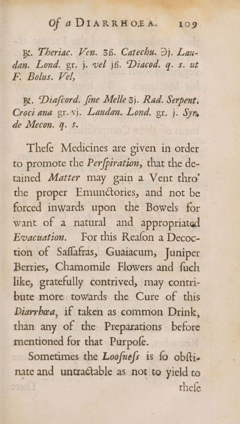 - ©. = wus fae i” . Of a DIARRHOEA. 109 BR. Theriac. Ven. 3%. Catechu. 3j. Lau- dan. Lond. gx. j. vel j%. Diacod. q. s. ut F. Bolus. Vel, BR. Diafcord. fine Melle 3). Rad. Serpent. Croci ana gx.vj. Laudan. Lond. gr. j. Syte de Mecon. q. S. | Thefe Medicines are given in order to promote the Per [ptration, that the de- tained Matter may gain a Vent thro’ the proper Emunctories, and not be forced inwards upon the Bowels for want of a natural and appropriated Evacuation. For this Reafon a Decoc- tion of Saflafras, Guaiacum, Juniper Berries, Chamomile Flowers and fach like, gratefully contrived, may contri- bute more towards the Cure of this Diarrhea, if taken as common Drink, than any of the Preparations before mentioned for that Purpofe. Sometimes the Loofnefs is fo obfti« nate and untractable as not to yield to thefe