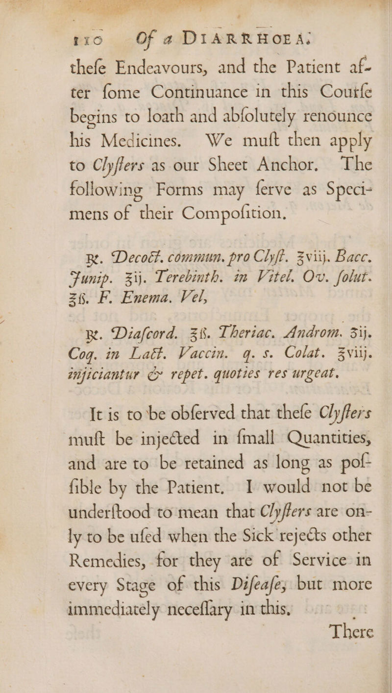 tro} © Of a DIARRHOEA. thefe Endeavours, and the Patient af- ter fome Continuance in this Courfe begins to loath and abfolutely renounce his Medicines. We mutt then apply to Cly/fers as our Sheet Anchor. The following Forms may ferve as Speci- mens of their Compofition, Re. Decoét. commun. pro Clift. Zviij. Bace. a zij. Terebinth. in Vitel. Ov. folut. z§. F. Enema. Vel, ‘Re. Diafcord. 3%. Theriac. Androm. 33}. Cog. in Latt. Vaccin. q.s. Colat. ZVviij. tnficiantur Cy repet. quoties res urgeat. It is to be obferved that thefe Cly/ffers muft be injected in {mall Quantities, and are to be retained as long as pof- fible by the Patient. I would not be underftood to mean that C/y/fers are on- ly to be ufed when the Sick rejects other Remedies, for they are of Service in every Stage of this Difeafe; but more immediately neceflary in this, a | There
