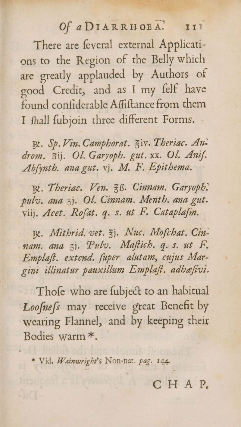 There are feveral external Applicati- ons to the Region of the Belly which are greatly applauded by Authors of good Credit, and as I my felf have found confiderable Affiftance from them I fhall fubjoin three different Forms. . BR. Sp. Vin. Camphorat. Ziv. Theriac. An- drom. 3ij. Ol. Garyoph. gut. xx. OL Anif. Abfynth. ana gut. vj. M. F. Epithema. BR. Theriac. Ven. 3%. Cinnam. Garyoph: pulv. ana 3}. Ol. Cinnam. Menth. ana gut. viij. Acet. Rofat. q. s. ut b, Cataplafm. BR. Mithrid. vet. 3). Nuc. Mofchat. Cin- nam. ana 3}. Pulv. Maftich. q.s. ut F. Emplaft. extend. fuper alutam, cujus Mar- gini illinatur pauxillum Emplaft. adhefivi. Thofe who are fubjeét to an habitual Loofnefs may receive great Benefit by wearing Flannel, and by keeping their Bodies warm *. — * Vid. Wainwrigh?’s Non-nat. pag. 144. CHAP,