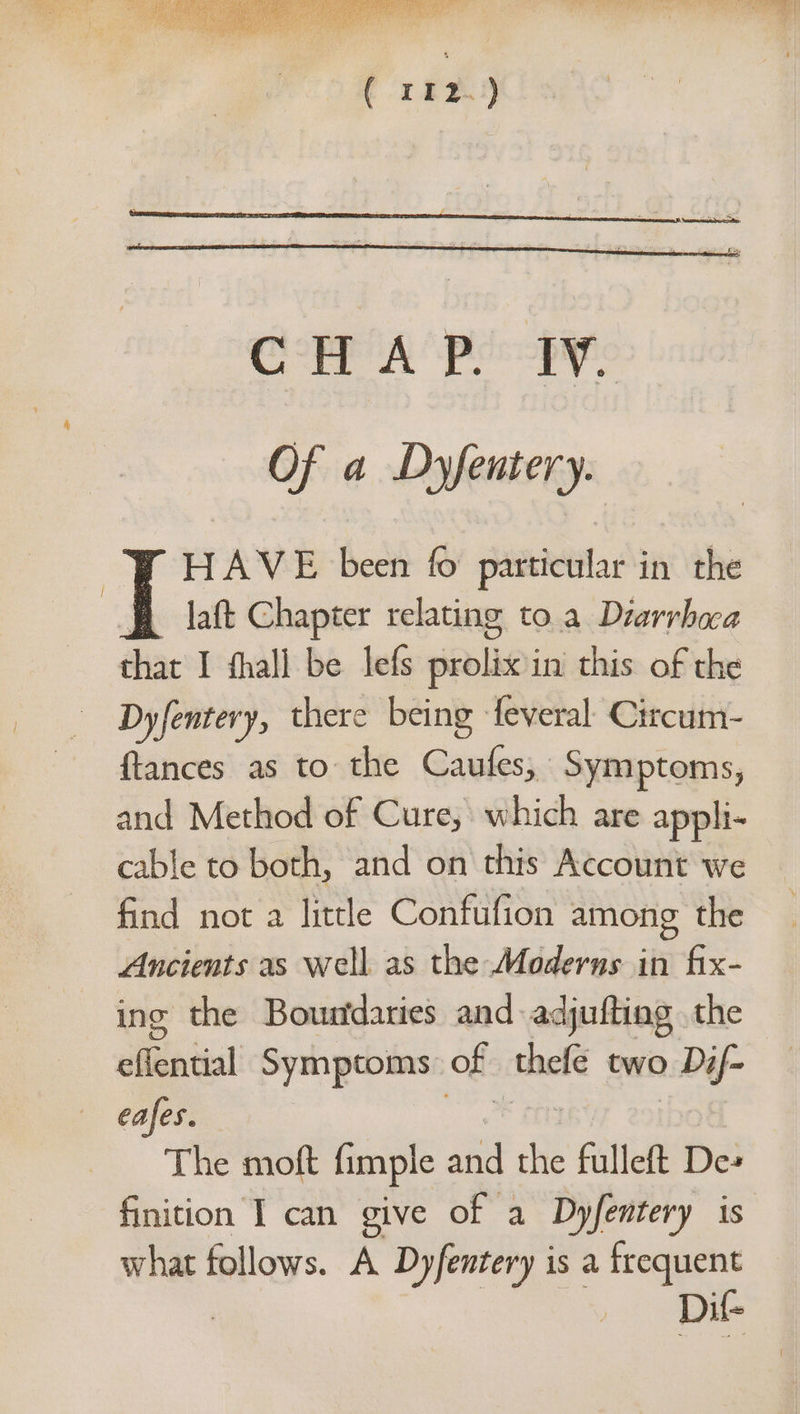 Of a Dyfentery. HAVE been fo particular in the laft Chapter relating to.a Drarrbaa roe I fhall be lefs pinolid) in this of the Dyfentery, there being -feveral- Citccum- {tances as to the Gaeles; Symptoms, and Method of Cure, which are appli- cable to both, and on this Account we find not a little Confufion among the Ancients as well as the Moderns in fix- ing the Boundaries and adjufting the siibateal Symptoms of thefe two > Dif- eafes. The moft fimple and a fulleft De» finition I can give of a Dyfentery is what follows. A Dyfentery is a frequent , Dit
