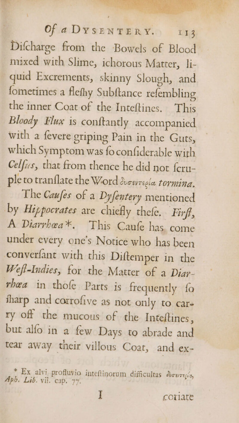 . a Of a DYSENTERY. 113 Difcharge from the Bowels of Blood mixed with Slime, ichorous Matter, li- quid Excrements, skinny Slough, and fometimes a flefhy Subftance refembling the inner Coat of the Inteftines. This Bloody Flux is conftantly accompanied with a fevere griping Pain in the Guts, which Symptom was fo confiderable with Celfws, that from thence he did not feru- ple to tranf{late the Word Curevrepia tormina. The Caufes of a Dyfentery mentioned by Hippocrates are chiefly thefe. Firf, A Diarrhea*. This Caufe has. come under every one’s Notice who has been conyerfant with this Diftemper in the Wefi-Indies, for the Matter of a Diar- rhea in thofe Parts js frequently fo iharp and catrofive as not only to care ry of the mucous of the Inteftines, but alfo in a few Days to abrade and tear away their villous Coat, and ex- * Ex alvi profluvio inteftinorum difficultas Ovowrecin, Aph. Lib. vii. cap. 77.