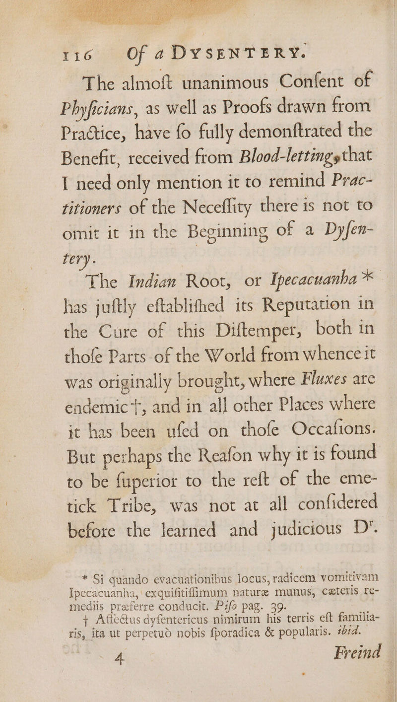eae ih is Atal she > Sap Sia J RHE DEE Ta / Mee fr capo ie Ghia: TiGeoy 4 DVSEN TERS. The almoft unanimous Confent of Phyficians, as well as Proofs drawn from Practice, have fo fully demonftrated the Benefit, received from Blood-lettingsthat I need only mention it to remind Prac- titioners of the Neceflity there is not to omit it in the Beginning of a Dyfen- fery. The Indian Root, or Ipecacuanba* has juftly eftablifhed its Reputation in the Cure of this Diftemper, both in thofe Parts of the World from whence it was originally brought, where Fluxes are endemic‘, and in all other Places where it has been ufed on thofe Occafions. But perhaps the Reafon why it is found to be fuperior to the reft of the eme- tick Tribe, was not at all confidered before the learned and judicious D* * Si quando evacuationibus locus, radicem vomitivam Ipecacuanha, exquifitifimum nature munus, ceteris re- mediis preferre conducit. Pzfo pag. 39. : + Atiectus dyfentericus nimirum his terris eft familia- ris, ita ut perpetud nobis fporadica &amp; popularis. #474.