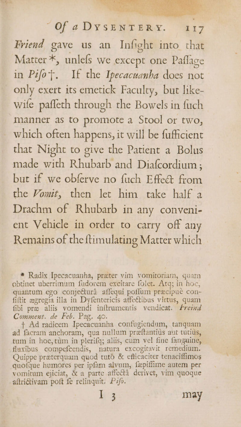 Wy “Of aDYsSENTERY. 317 Friend gave us an Infight into that Matter *, unlefs we except one Paflage in Pifot. If the Ipecacuanha does not only exert its emetick Faculty, but like- wile pafleth through the Bowels in fuch manner as to promote a Stool or two, which often happens, it will be fufficient that Night to give the Patient a Bolus made with Rhubarb and Diafcordium ; but if we obferve no fuch Effe@ from the Vomit, then let him take half a Drachm of Rhubarb in any conveni- ent Vehicle in order to carry off any Remains of the {timulating Matter which * Radix Ipecacuanha, preter vim vomitoriam, quam obtinet uberrimum fudorem excitare folet. Atg; in hoc, quantum ego conjeéturd affequi poflum precipue con-~ fiftit egregia illa in Dyfentericis atfectibus virtus, quam fibi pre aliis vomendi inftrumentis vendicat. Freimd Comment. de Feb. Pag. 4o. + Ad radicem Ipecacuanha confugiendum, tanquam ad facram anchoram, gua nullum preftantius aut tutius, tum in hoc, ttim in plerifq; aliis, cum vel fine fanguine, fluxibus compefcendis, natura excogitavit remedium. Quippe preterquam quod tutd &amp; efticaciter tenaciflimos quofque humores per ipfam alvum, fepiflime autem per vomitwm ejiciat, &amp; a parte affecta derivet, vim quoque aftrictivam poft fe relingquit. P:/o.
