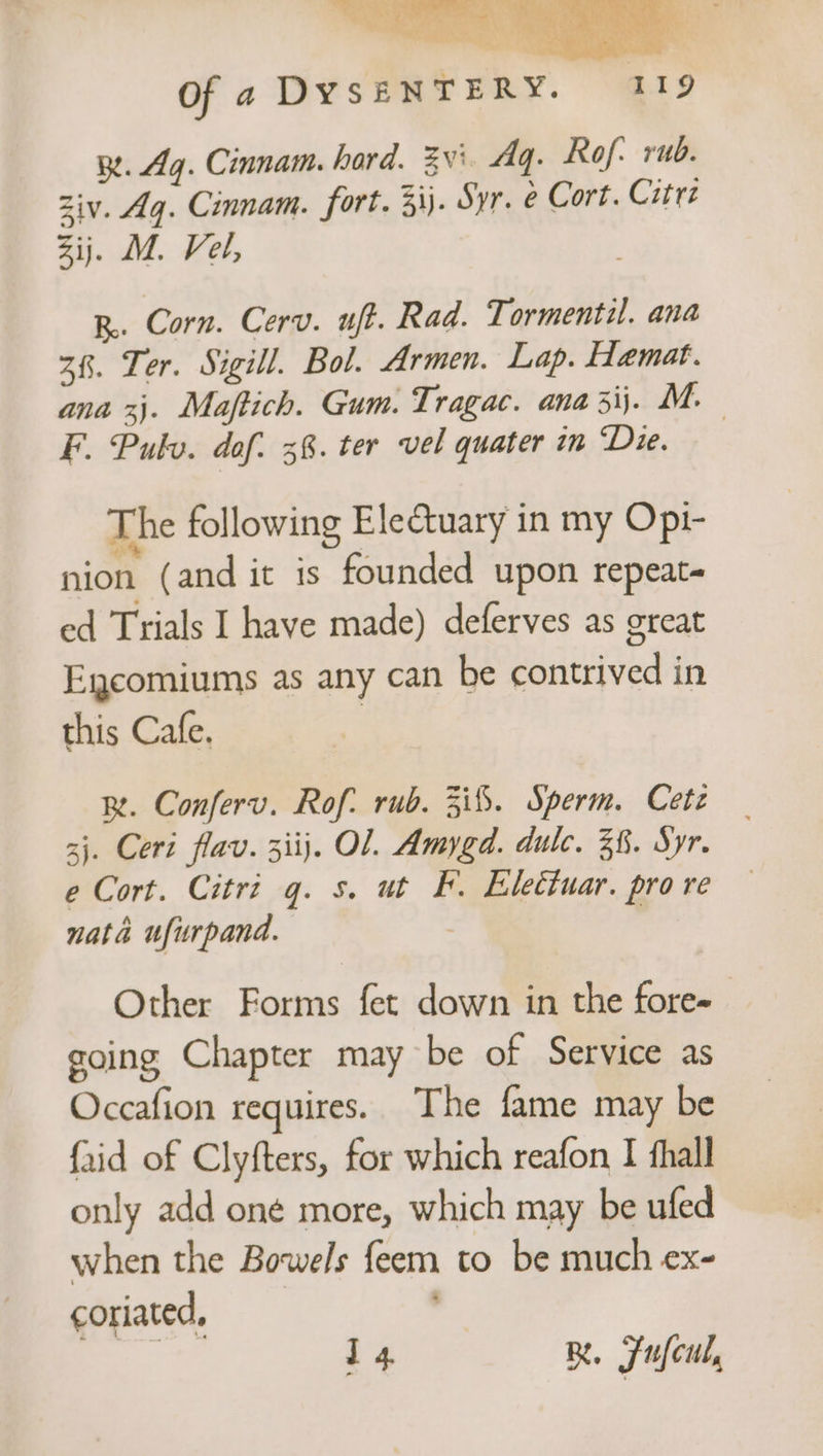 R. Ag. Cinnam. hard. Zv' Aq. Rof: rub. Ziv. Aq. Cinnam. fort. 33). Syr. e Cort. Citrz Zij. M. Vel, R.. Corn. Cerv. uft. Rad. Tormentil. ana 38. Ter. Sigill. Bol. Armen. Lap. Hamat. ana xj. Maftich. Gum. Tragac. ana 3ij. M. F. Pulv. dof. 38. ter vel quater in Die. The following Electuary in my Opi- nion (and it is founded upon repeat ed Trials I have made) deferves as great Egcomiums as any can be contrived in this Cafe. | BR. Conferv. Rof: rub. 3i%. Sperm. Cetz 3}. Ceri flav. 3iij. Ol. Amygd. dulc. 38. Syr. e Cort. Citri q. s. ut F. Eletiuar. pro re nata ufurpand. | Other Forms fet down in the fore- going Chapter may be of Service as Occafion requires. The fame may be {aid of Clyfters, for which reafon I thal only add oné more, which may be ufed when the Bowels feem to be much ex- coriated, | | i 4 B. Fufcul,