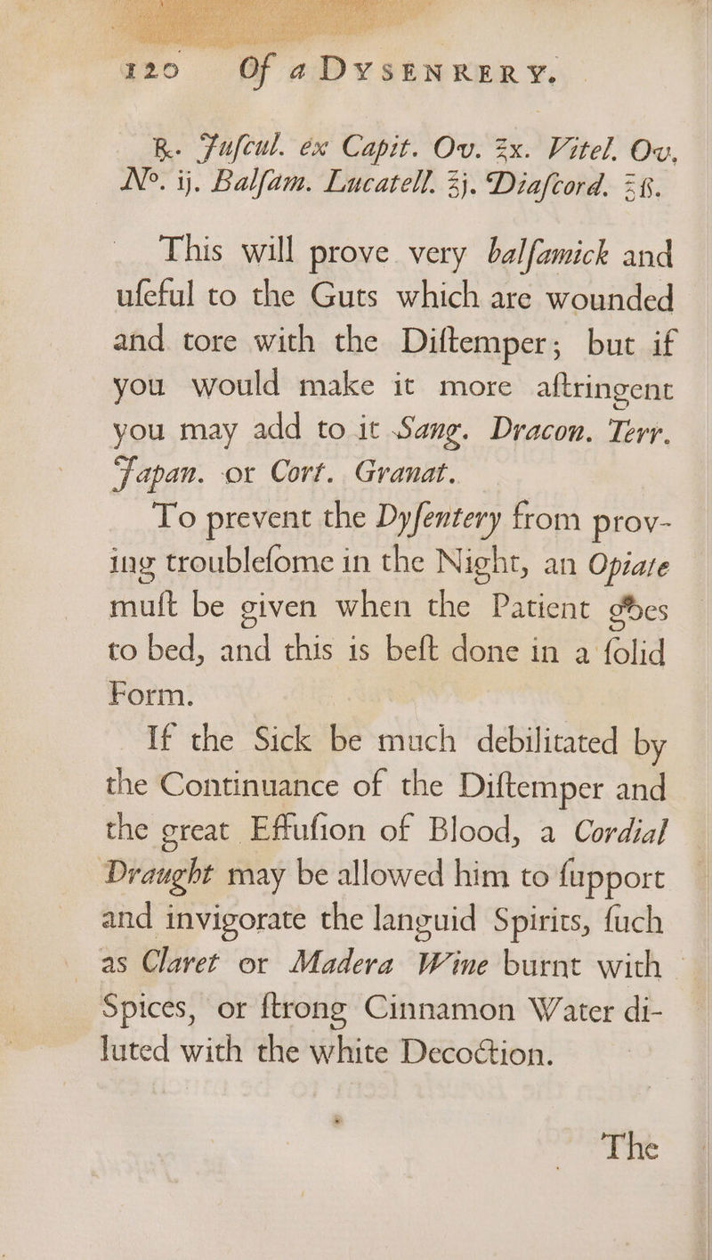 KR. Fufcul. ex Capit. Ov. zx. Vitel. Ov, N°. ij. Balfam. Lucatell. 3}. Diafcord. 38. This will prove very balfamick and ufeful to the Guts which are wounded and tore with the Diftemper; but if you would make it more aftringent you may add to it Sang. Dracon. Terr. ‘Japan. or Cort. Granat. To prevent the Dyfentery from prov- ing troublefome in the Night, an Opiare mult be given when the Patient %es to bed, and this is beft done in a folid Form. | Ms If the Sick be much debilitated by the Continuance of the Diftemper and the great Effufion of Blood, a Cordial Draught may be allowed him to fupport and invigorate the languid Spirits, fuch as Claret or Madera Wine burnt with — Spices, or ftrong Cinnamon Water di- luted with the white Decoétion. ® The