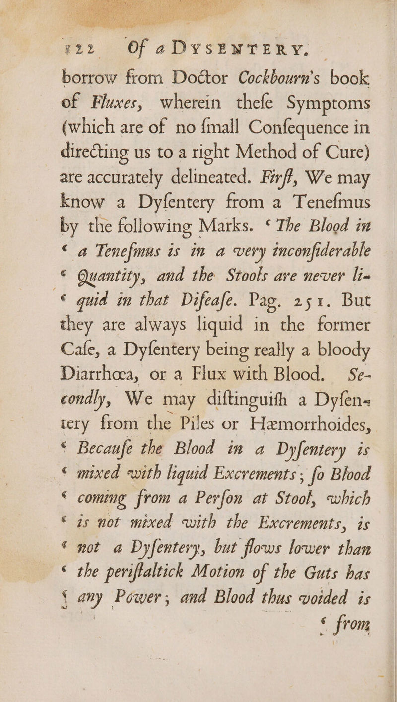 y22 «Of aDvsEWTERY. © borrow from Doétor Cockbourn’s book of Fluxes, wherein thefe Symptoms (which are of no {mall Confequence in directing us to a right Method of Cure) are accurately delineated. Firff, We may know a Dyfentery from a Tenefmus by the following Marks. ‘ The Blood in ‘ a Tenefmus is in a very inconfiderable © Quantity, and the Stools ave never li» © quid in that Difeafe. Pag. 251. But they are always liquid in the former Cafe, a Dyfentery being really a bloody Diarrhoea, or a Flux with Blood. Se- condly, We may diftinguith a Dyfens tery from the Piles or Hamblho ae © Becaufe the Blood in a Dyfentery is © mixed with liquid Excrements ; fo Blood ¢ coming from a Perfon at Stool, which © zs not mixed with the Excrements, is * not a Dyfentery, but flows lower than | © the peviftaltick Motion of the Guts has { ey Power; and Blood thus voided is < from