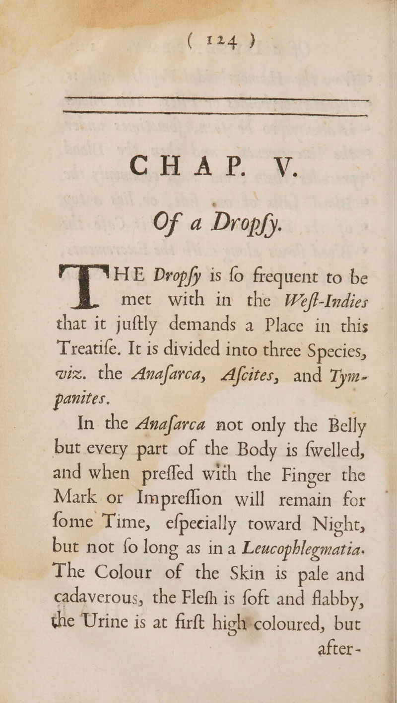 Gi A.B, .¥. Of a Dropfy. HE Dropfy is fo frequent to be met with in the Wef-Indies that it juftly demands a Place in this Treatife. It is divided into three Species, panites. In the Anafarca not only the Belly but every part of the Body is fwelled, and when prefled with the Finger the Mark or Impreffion will remain for fome Time, e{pecially toward Night, but not {o long as ina Leucophlegmatia. The Colour of the Skin is pale and cadaverous, the Fleth is foft and flabby, after -