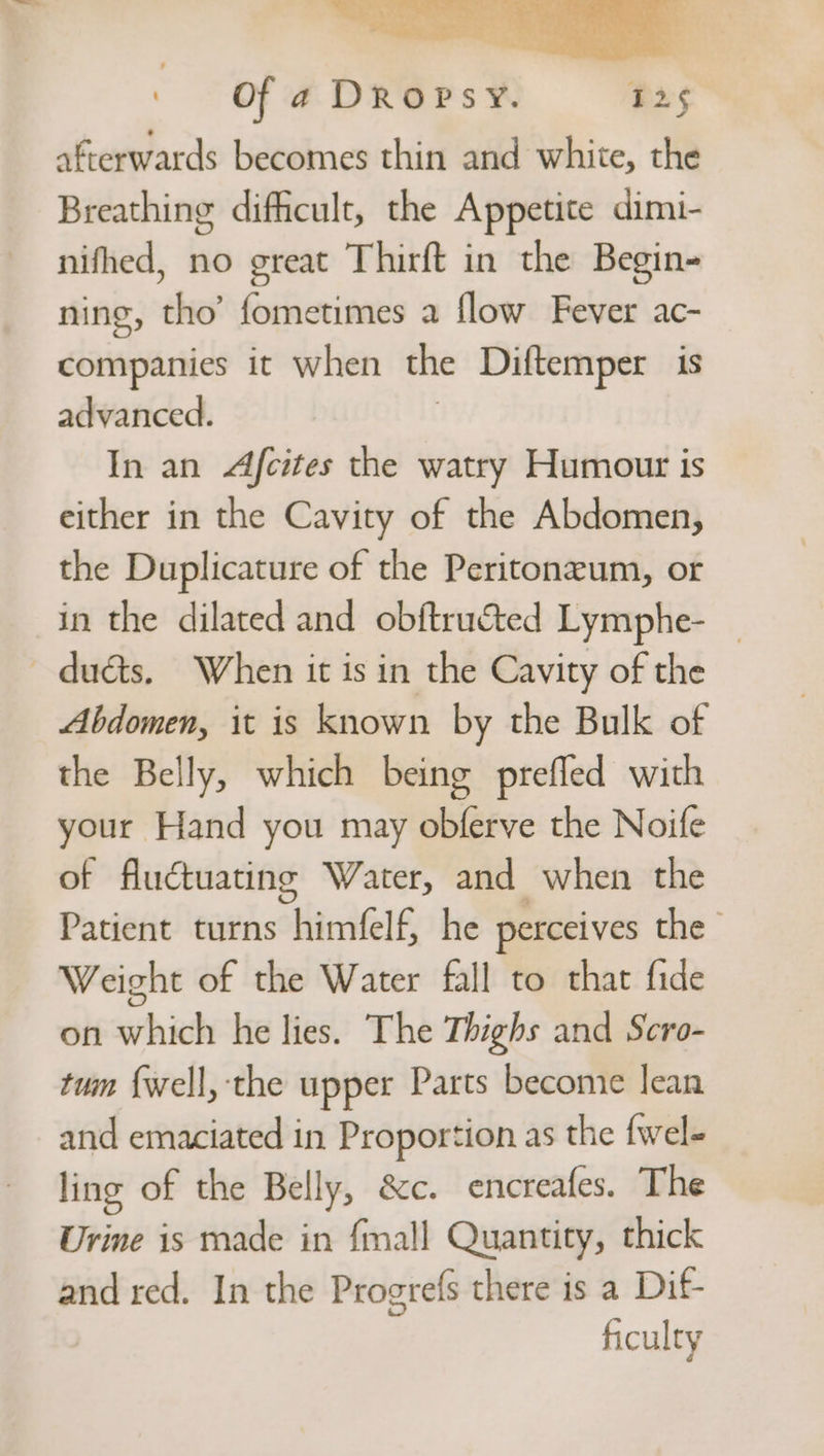 afterwards becomes thin and white, the Breathing difficult, the Appetite dimi- nifhed, no great Thirft in the Begin- ning, tho’ fometimes a flow Fever ac- companies it when the Diftemper is advanced. In an Afcites the watry Humour is either in the Cavity of the Abdomen, the Duplicature of the Peritoneum, or in the dilated and obftructed Lymphe- _ ducts, When it is in the Cavity of the Abdomen, it is known by the Bulk of the Belly, which being prefled with your Hand you may obferve the Noife of fluctuating Water, and when the Patient turns himfelf, he perceives the Weight of the Water fall to that fide on which he lies. The Thighs and Scro- tum {well, ‘the upper Parts become lean and emaciated in Proportion as the {wel- ling of the Belly, &amp;c. encreafes. The Urine is made in {mall Quantity, thick and red. In the Progrefs there is a Dif ficulty