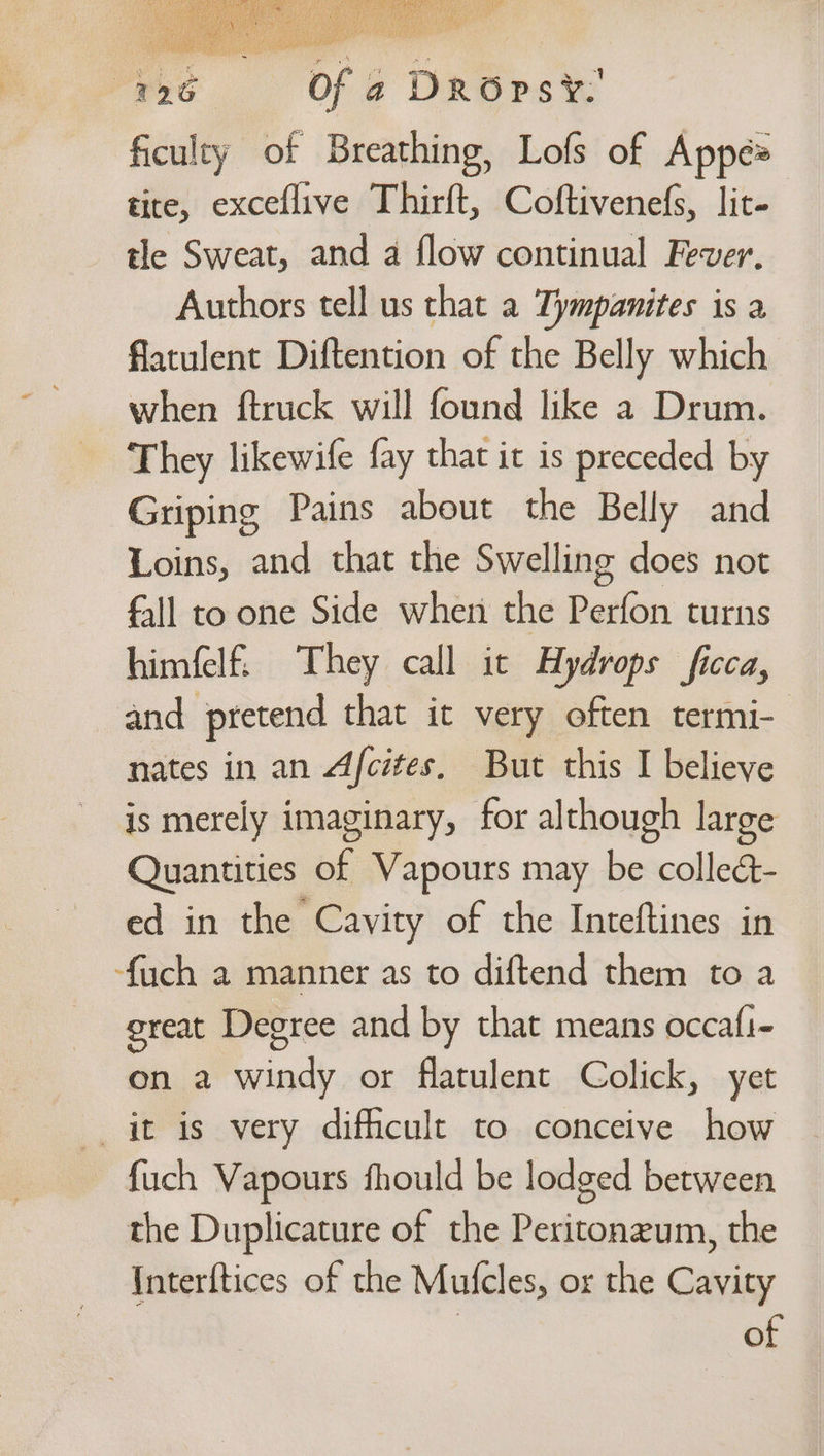 426 Of a DROps¥. ficulty of Breathing, Lofs of Appé= tite, exceflive Thirft, Coftivenefs, lit- tle Sweat, and a flow continual Fever, Authors tell us that a Tympanites is a flatulent Diftention of the Belly which when ftruck will found like a Drum. They likewife fay that it is preceded by Griping Pains about the Belly and Loins, and that the Swelling does not fall to one Side when the Perfon turns himfelf. They call ic Hydrops fica, and pretend that it very often termi-— nates in an Afcites, But this I believe is merely imaginary, for although large Quantities of Vapours may be colleé- ed in the Cavity of the Inteftines in {uch a manner as to diftend them to a great Degree and by that means occafi- on a windy or flatulent Colick, yet it is very difficult to conceive how fuch Vapours fhould be lodged between the Duplicature of the Peritonzum, the Interftices of the Mufcles, or the Cavity of