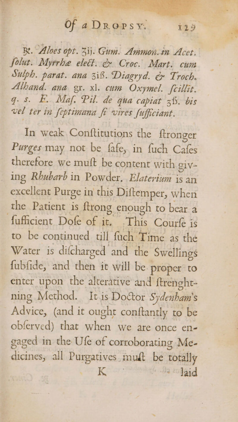 Re. “Alves opt. 3ij. Gum. Ammon.in Acet. — folut. Myrrhe elect: &amp; Croc. Mart. cum Sulph. parat. ana 3i8. Diagryd. &amp; Troch. Alhand. ana gr. x\. cum Oxymel. fcillit. q. 5. BE. Maf: Pil. de qua capiat 3%. bis vel ter in feptimana fe vires fufficiant. In weak. Conftitutions the ftronger Purges may not be fafe, in fuch Cafes therefore we muft be content with giv- ing Rhubarb in Powder, Elaterium is an excellent Purge in this Diftemper, when the Patient is {trong enough to bear a fufficient Dofe of it. This Courfe is to be continued till fuch Time as the Water is difcharged and the Swellings fubfide, and then it will be. proper to enter upon the alterative and ftrenght- ning Method. It.is Doctor Sydenham's Advice, (and it ought conftantly to be obferved) that when we are once en- gaged in the Ufe of corroborating Me- dicines, all Purgatives. mud be totally Sade ene * a eoaad