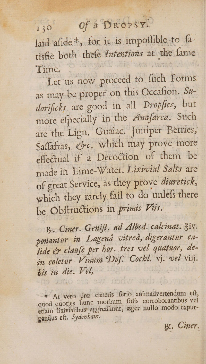 riot. OFS OKerte | Jaid afide*, for it.is impoflible-to fa- tisfie both thefe Intentions at the. fame Cee AT GES SM) UR Gs ~ Let us now proceed to fuch Forms as maybe proper on this Occafion. Su- dorificks are good in all Dropfies, but more efpecially in the Anafarca. Such are the Lign. Guaiac. Juniper Berries, Saflafras, ec. which may prove mote effectual if a DecoGtion of them be made in Lime-Water. Lixivial Salts are of great Service, as they ptove diuretick, which they sarely. fil to do unlefs there be Obftructions in primis Vis. € Re, Ciner. Genift. ad Albed. calcinat. Ziv. hantur im Lagena vitred, digerantur ca- lide &amp; claufe per hor. tres vel quatuor, de- in. coletur Vinum Dof. Cochl. vj. vel viij. bis in die. Vel, bs o@ At vero pre cxteris ferid animadvertendum eft, quod quoties hunc morbum folis corroborantibus vel etiam lixivialibus’ ageredimur, eger nullo modo expur- gandus elt. Sydewhan. KR. Czer.