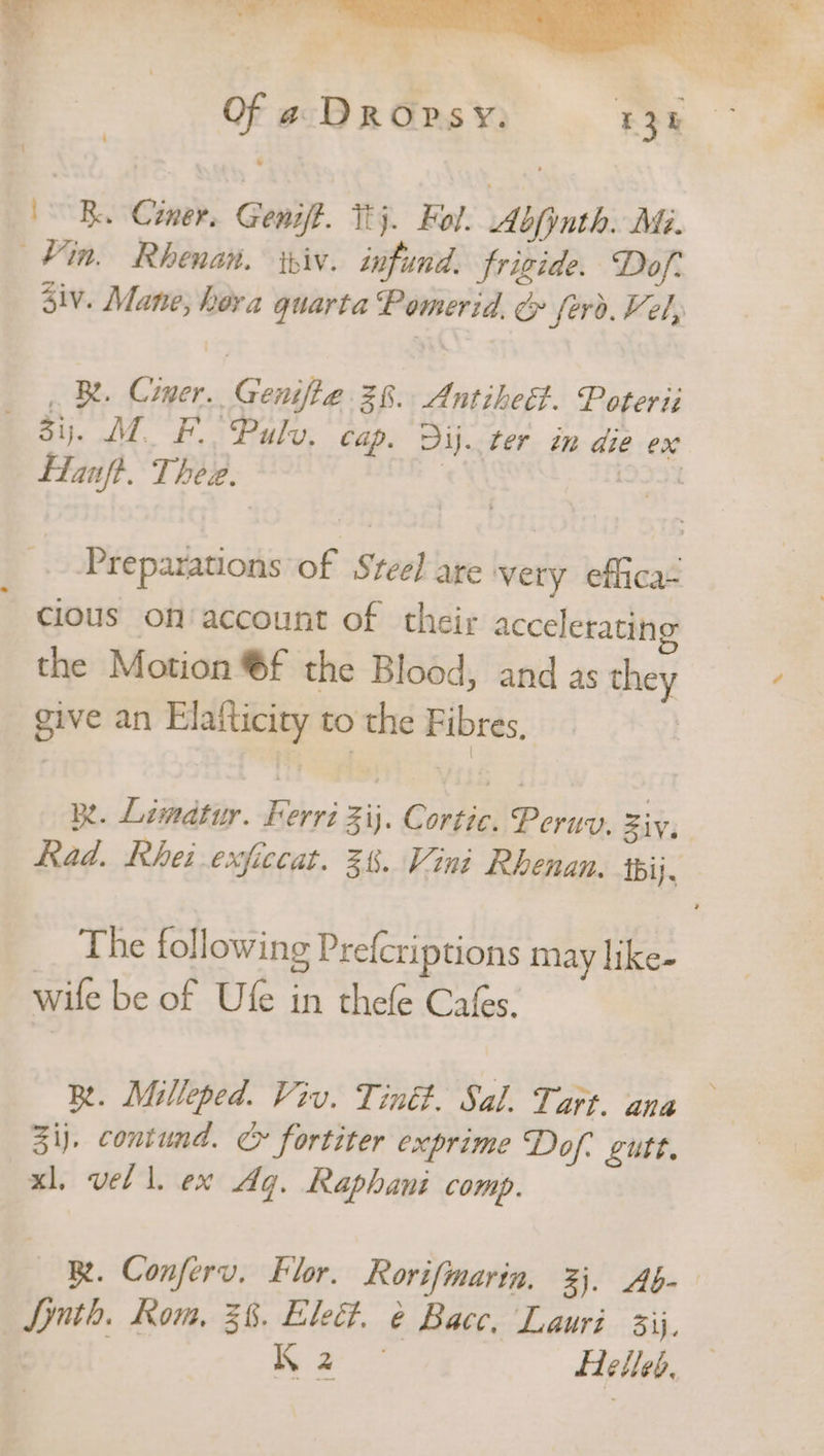 di Lar Es YY. = * Ri ok =, -— a Lg m ic es 4 = : } sale Of a DROpsY. 13k ‘ / B. Cimer. Genift. Thy. Fol. Abfinth. Mi. Vin. Rhenan. iniv. infund. frigide. Dof- Ziv. Mane, hora quarta Pomerid. &amp; ferd. Vel, BR. Cimer. Genifie 28. Antiheet. Poterii —68y. MF Puls, cap. Dij. ter in die ex Hanft. Thee. | [933% Preparations of Steel are very effica- ~ cious on/account of their accelerating the Motion ®f the Blood, and as they ¢ give an Elafticity to the Fibres, | Rt. Limatuy. Ferri ij. Cortic. Peruy. Ziy, Rad. Rhei exficcat. 38. Vini Rhenan. ibij, The following Prefcriptions may like- wile be of Ufe in thefle Cafes. Re. Milleped. Viv. Tiné#. Sal. Tart. ana 31). contund. > fortiter exprime Dof- gutt. xl, vel l. ex Aq. Raphani comp. BR. Conferv. blor. Rorifmarin, 3. Ab- Synth. Rom, 36. Elec. é Bace, Lauri 3ij, | Eee Helled.