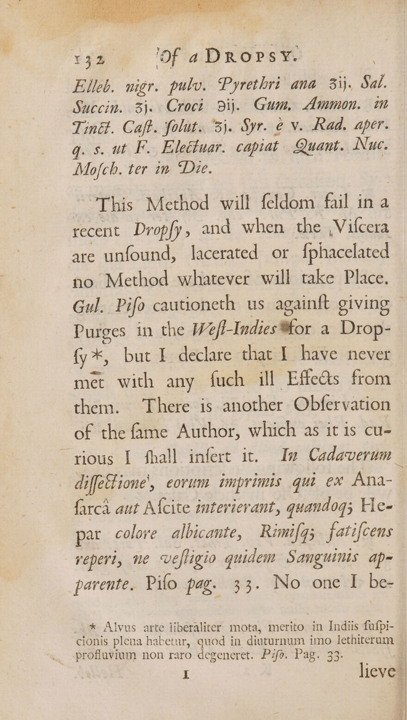 ¥gS ‘of aDRopsy. - | | Elleb. nigr. pulv. Pyrethri ana 3ij. Sal. Succin. 3). Croct dij. Gum, Ammon. ae Tink. Caft. folut. 3). Syr. é v. Rad. aper. gq. s. ut F. Eleétuar. capiat Quant. Nuc. Mofch. ter in Die. This Method will feldom fail in a recent Dropfy, and when the ,Vifcera are unfound, lacerated or fphacelated no Method whatever will take Place. Gul. Pifo cautioneth us againtt giving — Purges in the We A Inidicillles a Drop- fy *, but I declare that { have never met with any fuch ill Effe%s from them. There is another Obfervation of the fame Author, which as it is cu- “rious I fhall infert it. In Cadaverum_ diffettione’, eovum imprimts qui ex Ana-— farca aut A{cite interierant, quandog; He- par colove albicante, Rimifq; fatifcens yeperi, ne vefligio quidem Sanguinis ap- parente. Pifo pag. 33. No one I be- * Alvus arte liberaliter mota, merito in Indiis fufpi- _ cionis plena habetur, quod in diuturnum imo ee i l * dieve” vd F ‘| A