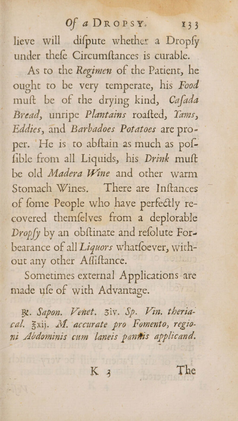 lieve will difpute whether a Dropfy under thefe Circumftances is curable. As to the Regimen of the Patient, he ought to be very temperate, his Food muft be of the drying kind, Cafada Bread, unripe Plantains roafted, Yams, er. He is to abftain as much as pol- fible from all Liquids, his Drink muft be old Madera Wine and other warm Stomach Wines. There are Inftances of fome. People who have perfectly re- covered themfelyes from a deplorable Dropfy by an obftinate and refolute For- -bearance of all Liguors whatfoever, EES out any other Affiftance. | Sometimes external Applications are made ufe of with Advantage. Be. Sapon. Venet. iy. Sp. Vin. theria- cal. 2xij. M. accurate pro Fomento, regio- ni Abdominis cum laneis pants applicand. Ky ily. The