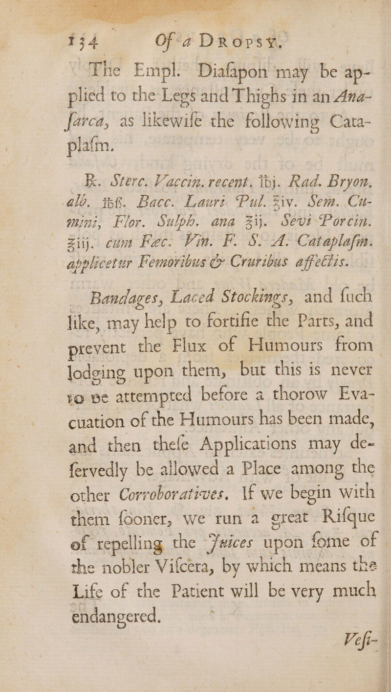 cir a ‘Of'é Dove p lied to the: Legs and Thighs in an Ana- farca, as Lkeovite the all llowing Cata- plat m. } kk. Sterc. Vaccin. recent. ‘tb. Rad. Bryon. alo, ib&amp;. Bace. Laurt Pul. Ziv. Sem. Cu- mini, Flor. Sulph. ana Zi). Sevi-Porcin. Ziij. cum Fec. Vin. F. 8. A. Cataplafn. pada Femoribus c Cruribus affettis. like, may help to fortifie the Parts, and lodging upon them, but this is never ¥o Be attempted before a thorow Eva- cuation of the Humours has been made, and then thele Applications may ie fervedly be allowed a Place among the other Corroboratives, \f we begin with them {Ooner, we run 2 ereat Rifque of repelling the Fwices upon fome of the nobler Vifcera, by which means the endangered.