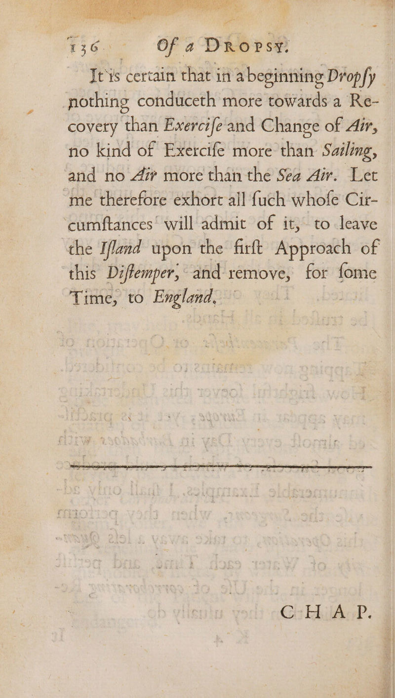 736. Of a Drops pothing conduceth more towards a Re- covery than Evercife and Change of Air, no kind of Exercife more than Sailing, and no 4 more than the Sea Air. Let ‘me therefore exhort all fuch whofe Cir- ‘cumftances’ will admit of it, to leave the Ifland upon the firft Approach of Time, to ppm