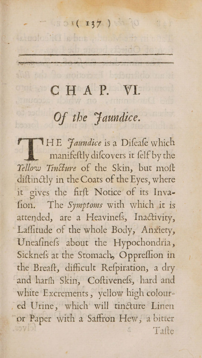 oe len te, a 3 CHAP. VL Of the “fFaundice. HE Faundice isa Difeafe which manifeftly difcovers it felf by the Yellow Tinkture of the Skin, but moft — diftinGtly in the Coats of the Eyes, where — it gives the firft Notice of its Inva- fion. The Symptoms with which it is attended, are a Heavinefs, Inactivity, Laffitude of the whole Body, Anxiety, Uneafinefs about the Hypochondria , Sicknefs at the Stomach, Oppreflion in the Breaft, difficult Refpiration, a dry — and harfh Skin, Coftivenefs, hard and white Excrements, yellow high colour- -ed Urine, which’ will tincture Linen “or gig with a Saftron Hew, a bitter Tatte