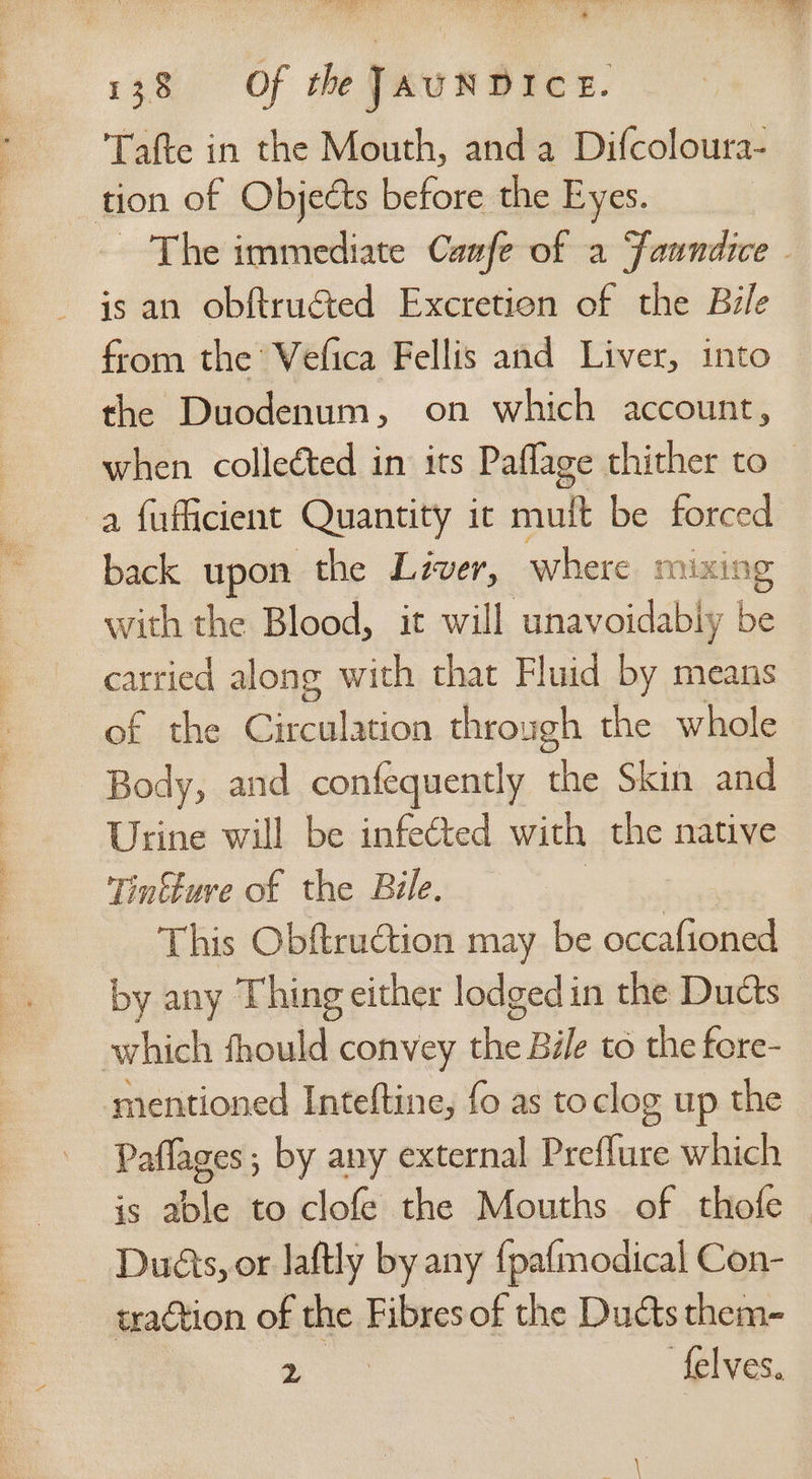 Tafte in the Mouth, anda Difcoloura- tion of Objects before the Eyes. The immediate Caafe of a faundice - from the Vefica Fellis and Liver, into the Duodenum, on which account, when colleéted in its Paflage thither to — a fuflicient Quantity it mult be forced back upon the Lever, where m xing with the Blood, it will unavoidably be carried along with that Fluid by means of the ie Siu through the whole Body, and confequently aft Skin and Urine will be infected with the native Tintture of the Bile. This Obftruction may be occafioned by any Thing either lodged in the Duéts which fhould convey the Bile to the fore- mentioned Inteftine, fo as to clog up the Paflages; by any external Preflure which is able to clofe the Mouths of thofe Duéts, or laftly by any {pafmodical Con- traction of the Fibres of the Ducts them- ee felves.