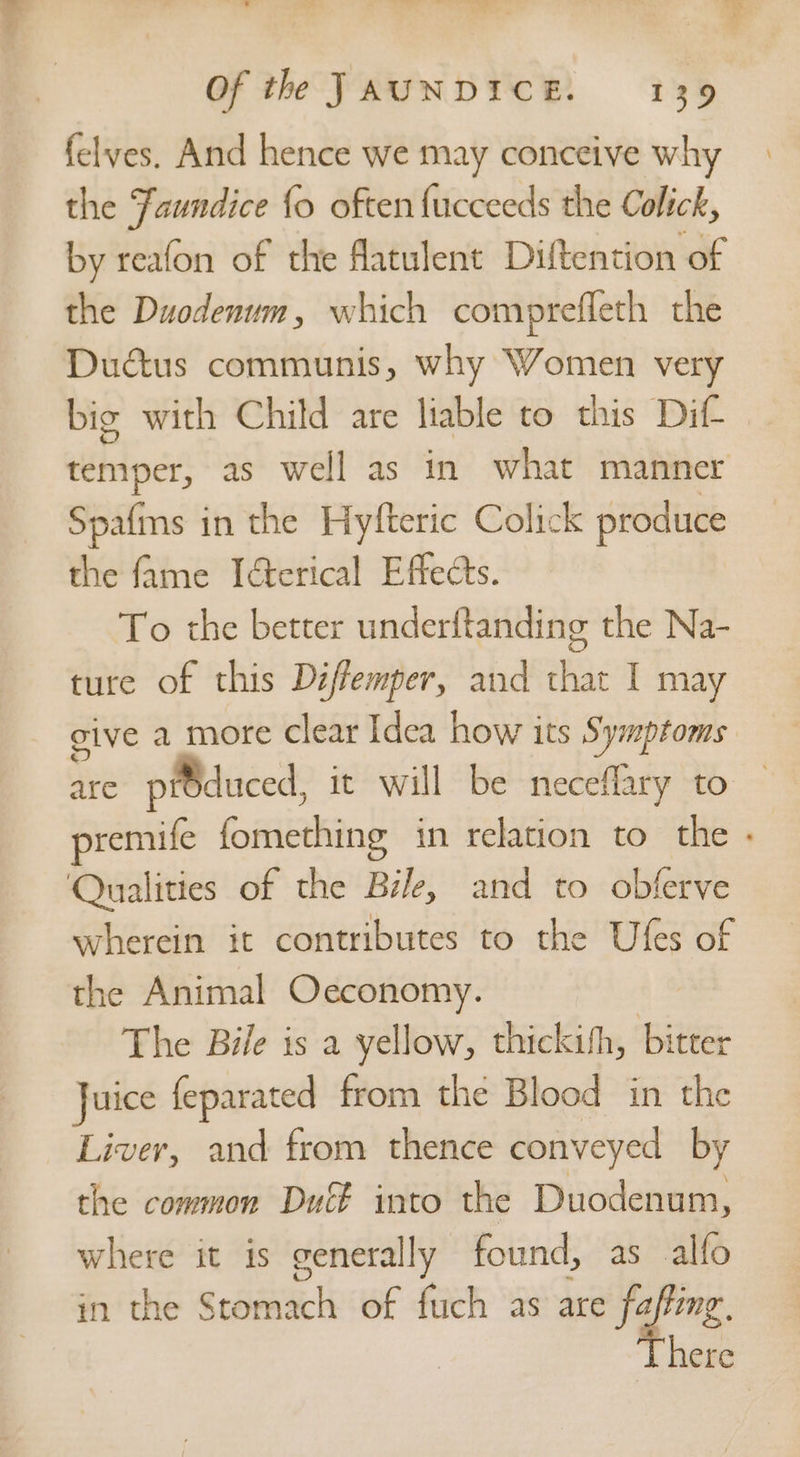 felves. And hence we may conceive why the Faundice {o often {ucceeds the Colick, by reafon of the flatulent Diftention of the Duodenum, which comprefleth the Dudtus communis, why Women very big with Child are liable to this Dif temper, as well as in what manner Spafms in the Hyfteric Colick produce the fame Ierical Effects. To the better underftanding the Na- ture of this Déffemper, and that I may give a more clear Idea how its Symptoms are pidduced, it will be neceflary to remife fomething in relation to the wherein it contributes to the Ufes of the Animal Oeconomy. The Bile is a yellow, thickith, bitter Juice feparated from the Blood in the Liver, and from thence conveyed by the common Duff into the Duodenum, where it is generally found, as alfo in the Stomach of fuch as are faffeng, here