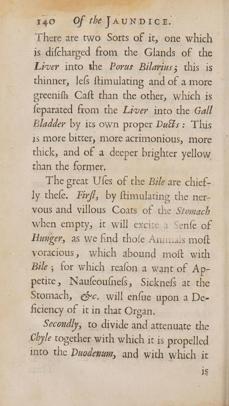 ie ai ak i Ap) a of the JAUNDICE. 140 is difcharged from the Glands of the Liver into the Porus Bilarius; this is thinner, lefs ftimulating and of a more ereenifh Caft than the other, which is Bladder by its own proper Dués: This is more bitter, more acrimonious, more thick, and of a deeper brighter yellow than the former. The great Ufes of the Bile are chief- ly thefe. Férff, by ftimulating the ner- vous and villous Coats of the -Stemach when empty, it will excite a Senfe of Hunger, as we find thofe Animiais moft voracious, which abound moft with Bile ; for which reafon a want of Ap- petite, Naufeoufnels, Sicknefs at the Stomach, ¢@&amp;c. will enfue upon a De- ficiency of it in that Organ, Secondly, to divide and attenuate the Chyle together with which it is propelled into the Duodenum, and with which ic 1§