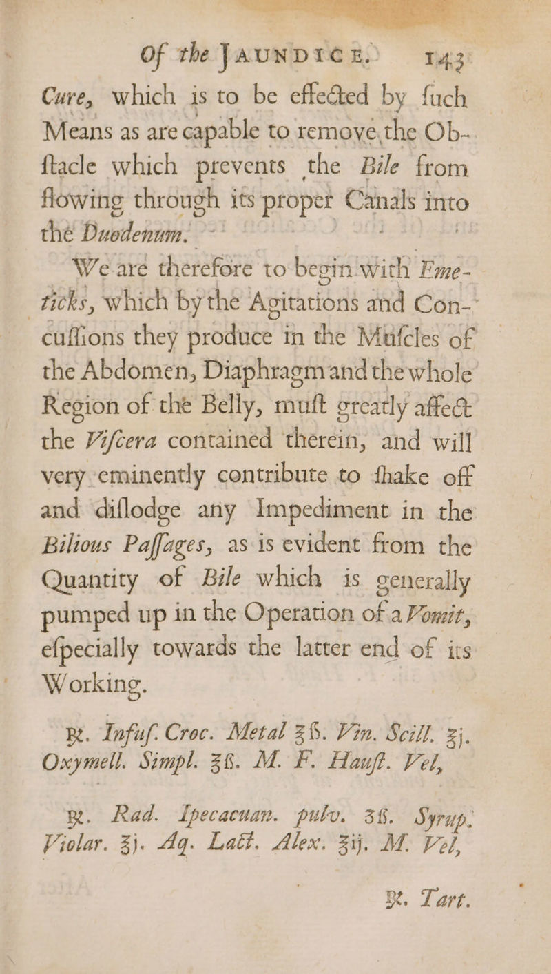 Cure, which is to be effected by {uch Means as are capable 1 to remove, the Ob- {tacle which prevents the Bile from flowing through its vite i into the Bustehim: We are therefore to be: in. with Fme-— ticks, which by the Avitations and Con-’ cuffions they produce | in the Mutcles of the Abdomen, Diaphragm and thewhole Region of the Belly, muft greatly affed: the Vifcera contained ‘therein, and will very eminently contribute to fhake off and diflodge any Impediment in the Bilious Paffages, as is evident from the Quantity of Bile which is generally pumped up in the Operation of a Vomit, efpecially towards the latter g. of its Working. R. Infuf. Croc. Metal 38. Vin. Scill. ae Oxymell. Simpl. 38. M. F. Hauft. Fel, RB. Rad. Ipecacuan. pulv. 36. Syrup. ‘Z jolar. 3). Aq. Laét. Alex. Z ij, M. Vel, Bt, Tart.