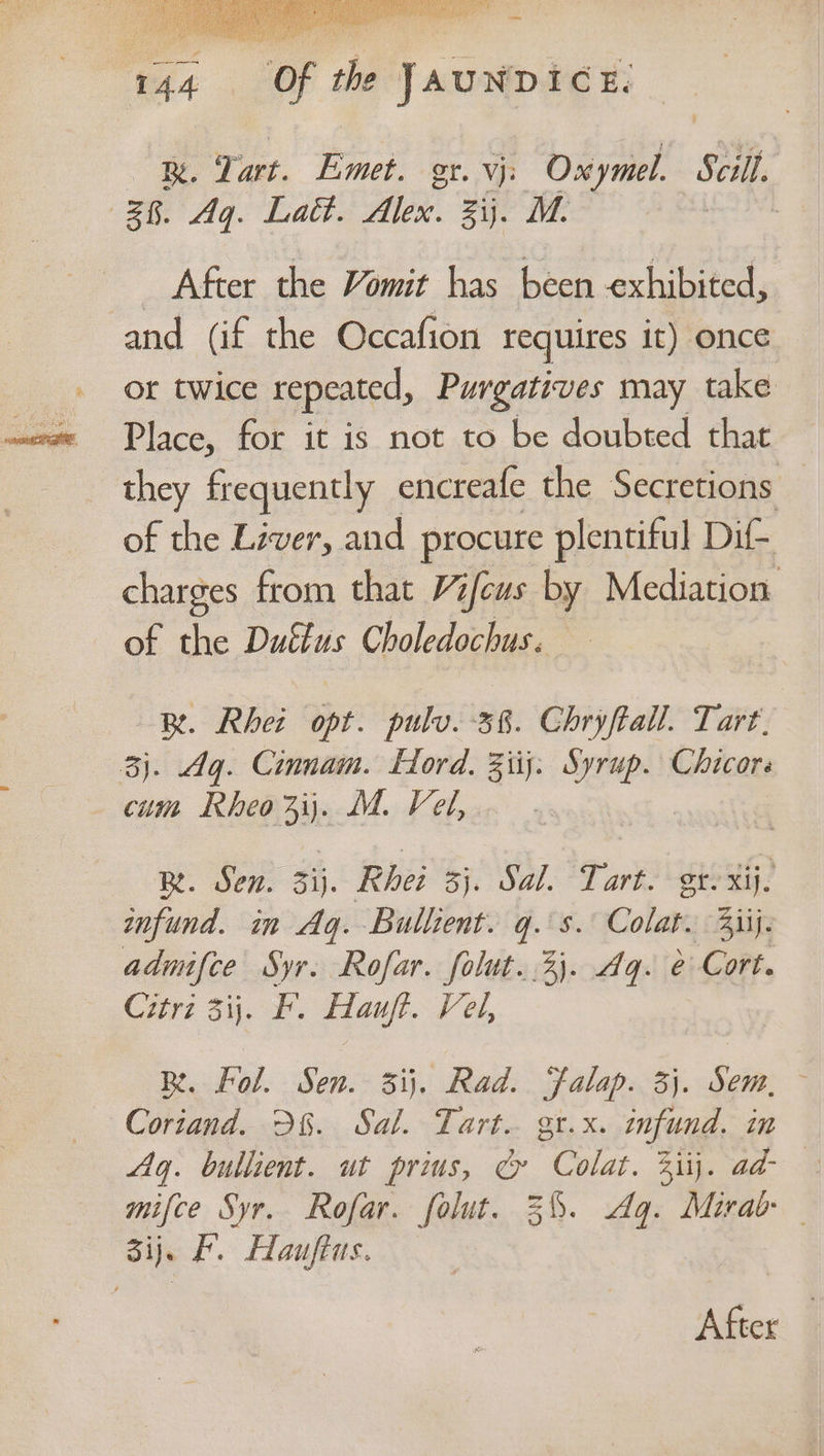 Be. Tart. Emet gr. Vj bial: Scill 28. Aq. Lat. Pee. zij. M. | L After the Vomit has been exhibited, and (if the Occafion requires it) once or twice repeated, Purgatives may take Place, for it is not to be doubted that _ they frequently encreafe the Secretions — of the Liver, and procure plentiful Di- charges from that Vifeus by Mediation of the Dutins Choledochus. BR. Rhei ote pulv. 38. Chryftall. Tart. 3). Ag. Cinnam. Hord. 3iij. Syrup. Chicors cum Rheo3ij\. M. Vel, - BL Dens si). Rhei 3). Sal Tart. gt. xij. mnfund. in Aq. Bullient gis. Colaty Bij: admifce Syr. Rofar. folut..2). Aq. e Cort. Citrz 3ij. F. ftauft. Vel, BR. fol. Sen. 3ij. Rad. Falap. 3}. Sein. Cortand. D6. Sal. Tart. gt.x. infund. in Ag. bullient. ut prius, & Cs. Sits aa a mifce Syr. Rofar. folut. 3%. Ag. Mirab ij. F. Hauftus. After