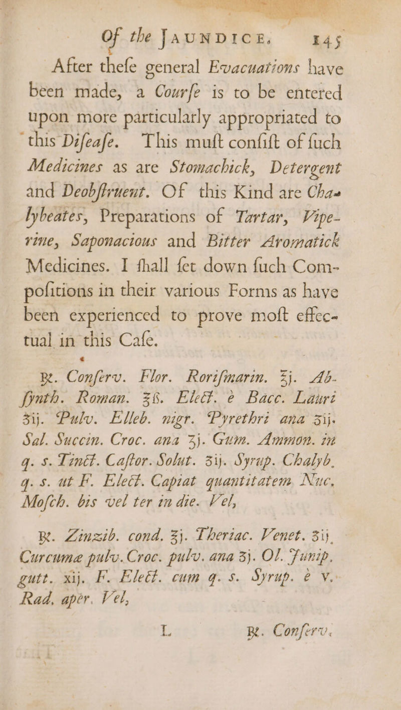 of the JAUNDICE, 445 After thefe general Evacuations have been made, a Courfe is to be entered upon more particularly appropriated to ‘this Difeafe. This mutt confift of fuch Medicines as are Stomachick, Detergent and Deobftruent. Of this Kind are Chas lybeates, Preparations of Tartar, Vipe-— rine, Saponacious and Bitter Aromatick Medicines. I fhall fet down fuch Com- pofitions in their various Forms as have been experienced to prove oh effec- tual in this Cafe. Re. oo Flor. Rorifmarin. 3). Ab- fonth. Roman. 3%. Ele. @ Bace. Lauri 3ij. Pulv. Elleb. nigr. Pyrethri ana 3ij. Sal. Succin. Croc. ana %j. Gum. Ammon. in g. 5. Tin. Caftor. Solut. 31). Syrup. Chalyb, q. 5. ut F. Elect. Capiat quantitatem Nuc, Mofch. bis vel ter in die. Vel, Be. Zinzib. cond. 3}. Theriac. Venet. 3i}. Curcumea pulv.Croc. pulv. ana 3}. OL. Funip. gutt. xij. F. Elect. cum q. s. Be ey, Rad, aper. Vel, i BR. Conferv.
