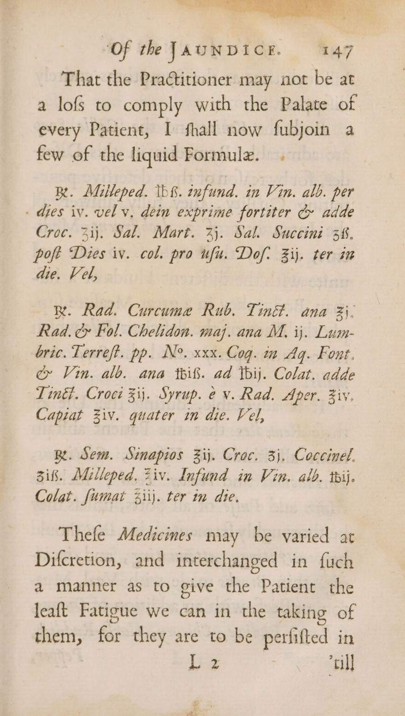 > “Of the JAUNDICE. 147 That the Practitioner may aot be at a lofs to comply with the Palate of every Patient, I fhall now fubjoin a few of the liquid Formule. . Rt. Miileped. Ib&amp;. enfund. in Vin. alb. per . dies iv. vel v, dein exprime fortiter Cr adde Croc. 3ij. Sal. Mart. 33. Sal. Succini 3%. poft Dies iv. col. pro ufu. Dof: ij. ter in die. Vel, R. Rad. Curcume Rub. Tiné&amp;. ana 3. Rad. cy Fol. Chelidon. maj. ana M. ij. Lum- bric. Terreft. pp. N°. xxx. Cog. in Aq. Font. cy Vin. alb. ana pif. ad ibij. Colat. adde Tiné. Croci 3ij. Syrup. ev. Rad. Aper. Ziv. Capiat Ziv. quater in die. Vel, Be. Sem. Sinapios Zij. Croc. 3). Coccinel. 3ifk. Milleped, Ziv. Infund in Vin. ald. tij. Colat. fumat 4ii}. ter in die. Thefe Medicines may be varied at Difcretion, and interchanged in fuch a manner as to give the Patient the leaft Fatigue we can in the taking of epieits fst they are to be perfifted in Lz “tll 3 mm a