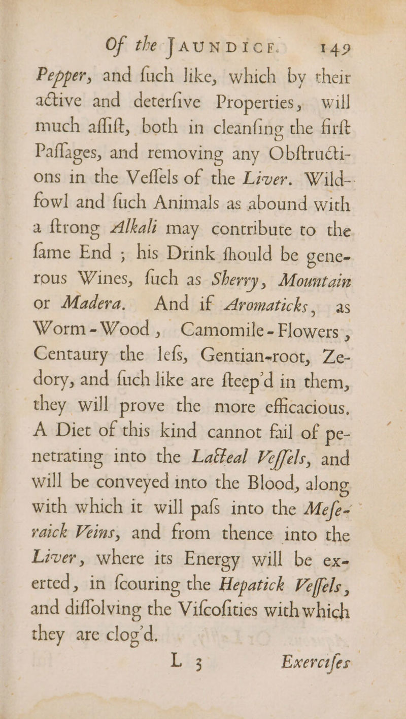 Pepper, and fuch like, which by their active and deterfive Properties, will ~much affift, both in cleanfing the firft Paflages, and removing any Obftructi- ons in the Veflels of the Liver. Wild-: fowl and fuch Animals as abound with a {trong Alkali may contribute to the fame End ; his Drink fhould be gene= rous Wines, fuch as Sherry, Mountain or Madera. And if Aromaticks, as Worm-Wood, Camomile- Flowers, Centaury the lefs, Gentian-root, Ze- _ dory, and fuch like are fteep’d in them, they will prove the more efficacious, A Diet of this kind cannot fail of pe- netrating into the Laéfeal Veffels, and will be conveyed into the Blood, along with which it will pafs into the Mefe- yaick Veins, and from thence into the Liver, where its Energy will be ex- etted, in fcouring the Hepatick Veffels , and diflolying the Vifcofities with which they are clog’d, | has Exerctfes