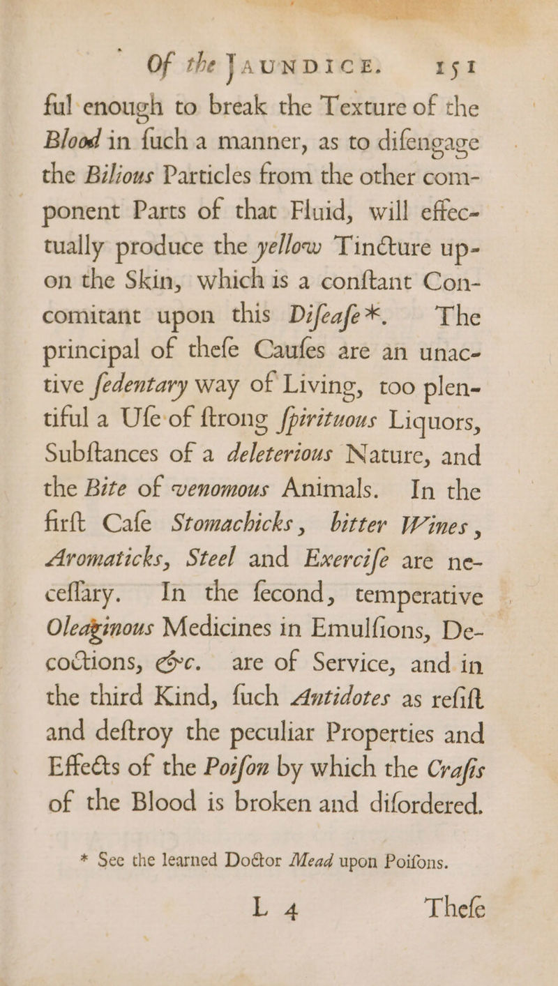 tow er! Of the JAUNDICE, ry ful enough to break the Texture of the Blood in {uch a manner, as to difengage the Bilious Particles from the other com- | ponent Parts of that Fluid, will effec- tually produce the yellow Tinéture up- on the Skin, which is a conftant Con- comitant upon this Difeafe*. The principal of thefe Caufes are an unac- tive fedentary way of Living, too plen- tiful a Ufe of {trong fpirituous Liquors, Subftances of a deleterious Nature, and the Bite of venomous Animals. In the firft Cafe Stomachicks, bitter Wines , Avomaticks, Steel and Exercife are ne- ceflary. In the fecond, temperative — Oleaginous Medicines in Emulfions, De- coctions, @c. are of Service, and in the third Kind, fuch Antidotes as refit and deftroy the peculiar Properties and Effeéts of the Posfow by which the Crafis of the Blood is broken and difordered., * See the learned Doétor Mead upon Poifons. ba Thefe
