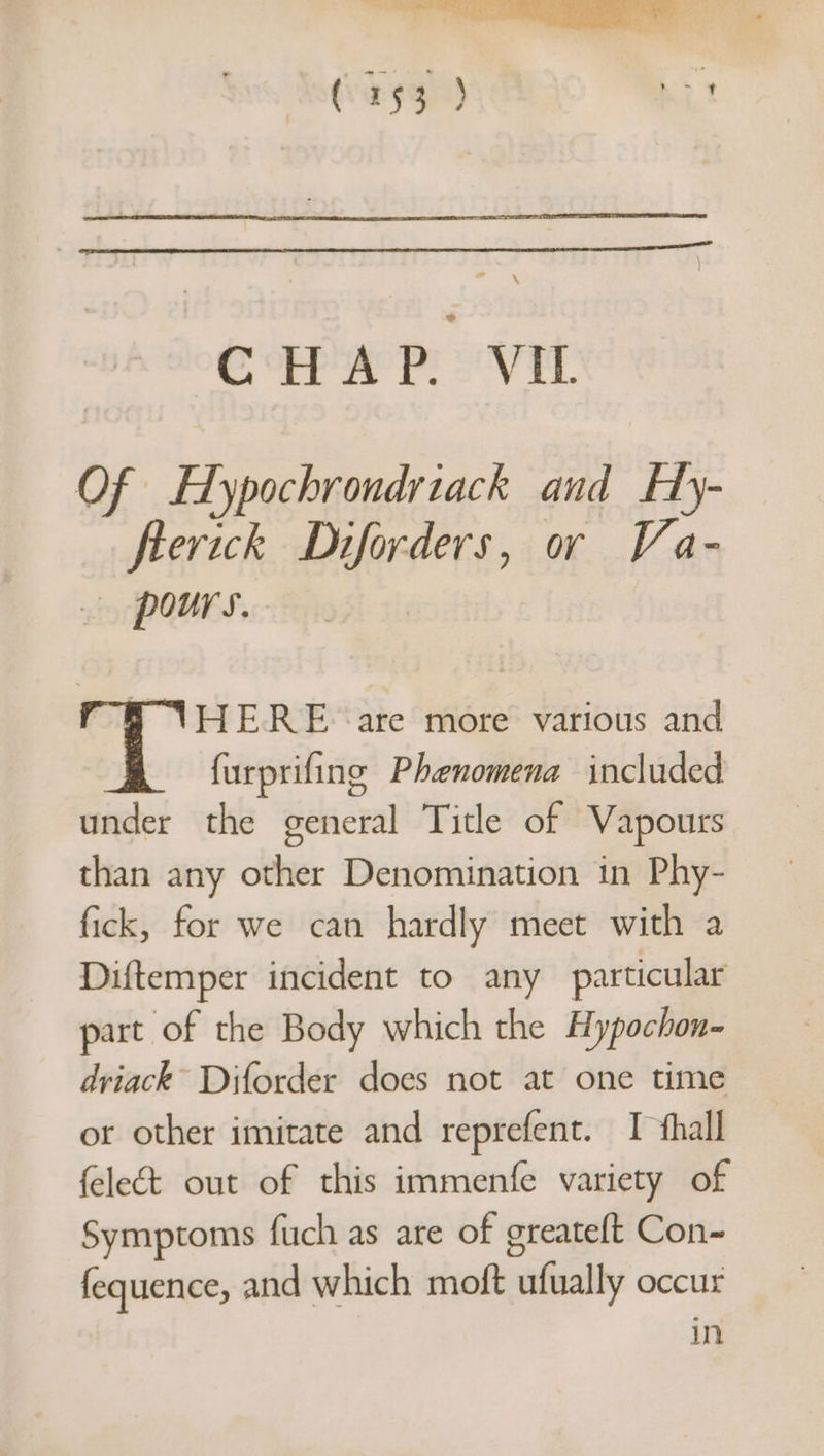 CHAP. VIL Of Hypochrondrtack and Hy- flerick Diforders, oy Va- pours. “8 AVHERE ‘are more various and furprifing Phenomena included under the general Title of Vapours than any other Denomination in Phy- fick, for we can hardly meet with a Diftemper incident to any particular part of the Body which the Hypochon- driack” Diforder does not at one time or other imitate and reprefent. I thall feleét out of this immenfe variety of Symptoms fuch as are of greateft Con~ fequence, and which moft ufually occur in