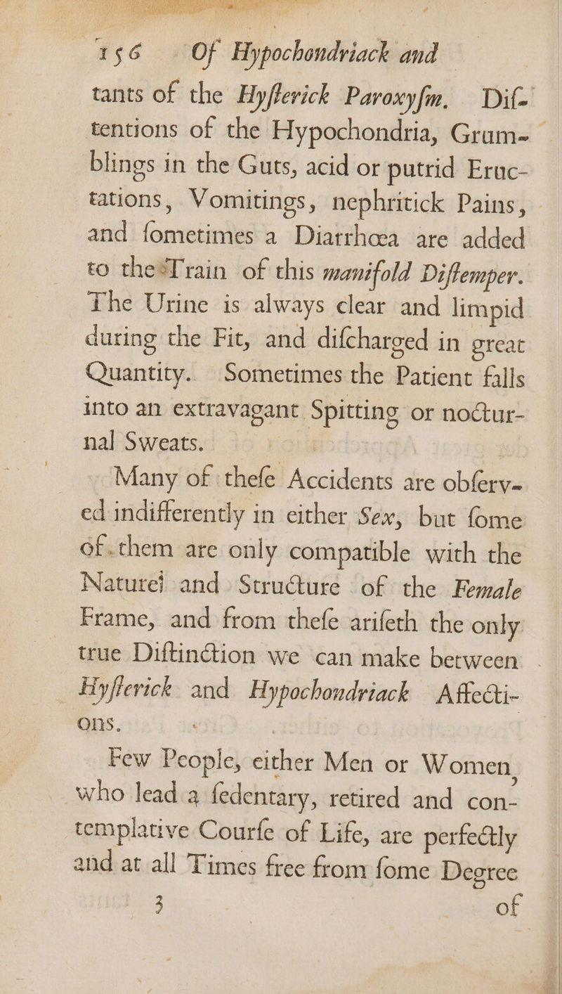 tants of the Hyfterick Paroxyfm, Dif- blings in the Guts, acid or putrid Eruc- and fometimes a Diatrhcea are added to theTrain of this manifold Diffemper. The Urine is always clear and limpid during the Fit, and difcharged in great Quantity. Sometimes the Patient falls into an extravagant Spitting or noctur- nal Sweats. ror Many of ‘thefe Accidents are obferv- ed indifferently in either Sex, but fome of..chem are only compatible with the Nature} and Structure of the Female Frame, and from thefe arifeth the only true Diftinction we can make between ons. | | Few People, either Men or Women . 5) ~ who lead a fedentary, retired and con- templative Courfe of Life, are perfectly and at all Times free from fome Degree 3 | : of