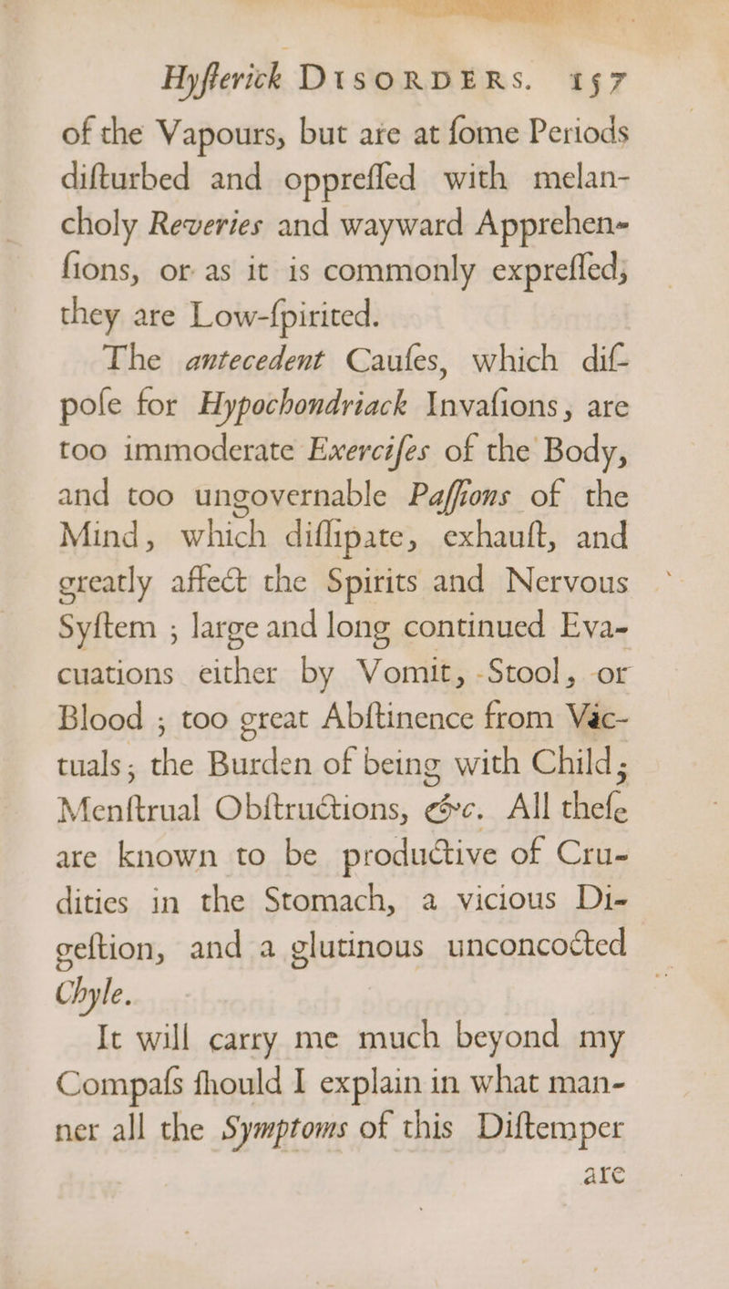 Hyfferick DISORDERS. 157 of the Vapours, but are at fome Periods difturbed and opprefled with melan- choly Reveries and wayward Apprehen- fions, or as it is commonly exprefled; they are Low-fpirited. The antecedent Caufes, which dif- pole for Hypochondriack Invafions, are too immoderate Exercifes of the Body, and too ungovernable Paffions of the Mind, which diflipate, exhauft, and Syftem ; large and long continued ota cuations either by Vomit, -Stool, Blood ; too great Abftinence from o. tuals ; aa Burden of being with Child; escent Obftructions, bic, All ata are known to be productive of Cru- dities in the Stomach, a vicious Di- geftion, and a glutinous unconcocted Chyle. | It will carry me aay beyond my Compafs fhould I explain in what man- ner all the Symptoms of this Diftemper are