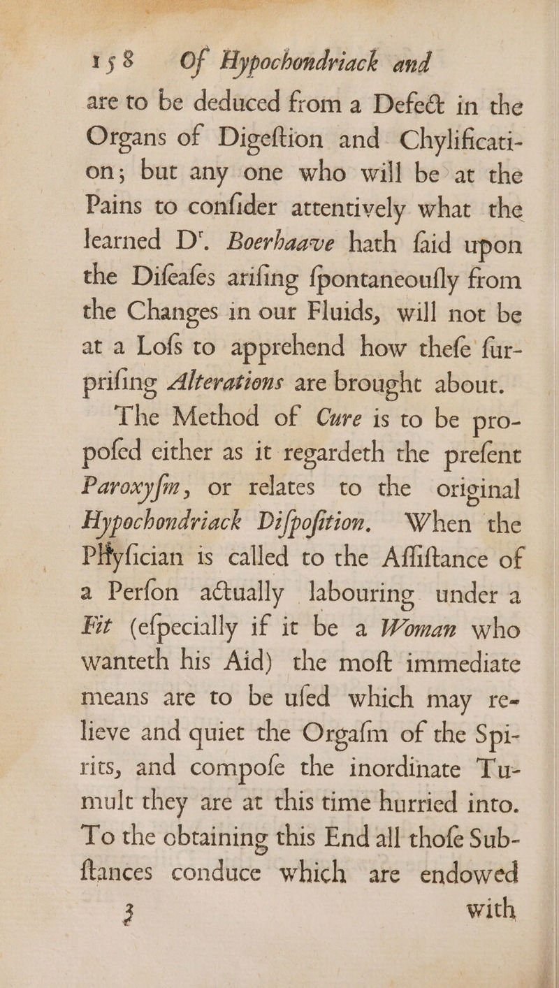 are to be deduced from a Defe&amp; in the Organs of Digeftion and Chylificati- on; but any one who will be at the Pains to confider attentively what the learned D‘. Boerhaave hath faid upon the Difeafes arifing {pontaneoufly from the Changes in our Fluids, will not be at a Lofs to apprehend how thefe’ fur- prifing Alterations are brought about. The Method of Cure is to be pro- pofed cither as it regardeth the prefent Paroxyfm, or relates to the original | Hypochondviack Difpofi tion. When. the PHyfician is called to the Affiftance of a Perfon actually — labouring under a Fit (efpecially if it be a Wiindh who wanteth his Aid) the moft immediate means are to be ufed which may re- lieve and quiet the Orgafm of the Spi- rits, and compofe the inordinate Tu- mult they are at this time hurried into. To the obtaining this End all thofe Sub- {lances conduce which are endowed 3 with