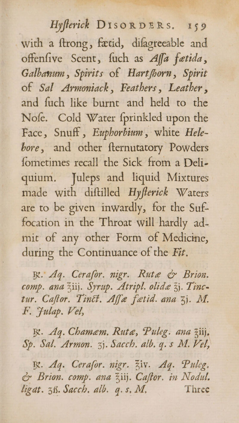 Hyflevick DisORDERS. 159 with a ftrong, fetid, difagreeable and offenfive Scent, fuch as Affa fetida, Galbanum , Spivits of Hartfhorn, Spirit of Sal &lt;Armoniack, Feathers, Leather , and fuch like burnt and held to the Nofe. Cold Water {prinkled upon the Face, Snuff, Euphorbium, white Hele- bore, and other fternutatory Powders fometimes recall the Sick from a Deli- quium. Juleps and liquid Mixtures made with diftilled Hyfferick Waters are to be given inwardly, for the Suf- focation in the Throat will hardly ad- mit of any other Form of Medicine, during the Continuance of the Fi. BR. Aq. Cerafor. nigr. Rute ¢ Brion. comp. ana 2iij. Syrup. Atripl. olide 3}. Tinc- tur. Caftor. Tint. Affe fetid. ana 3). M. I. Fulap. Vel, BR. dg. Chamem. Rute, Puleg. ana Ziij, Sp. Sal. Armon. 3}. Sacch. alb. g.s M. Fel, B. Ag. Cerafor. nigr. Ziv. Ag. Puleg. é Brion. comp. ana 3iij. Caffor. in Nodul. Ligat. 3%. Sacch, alb. q.s. M, Three