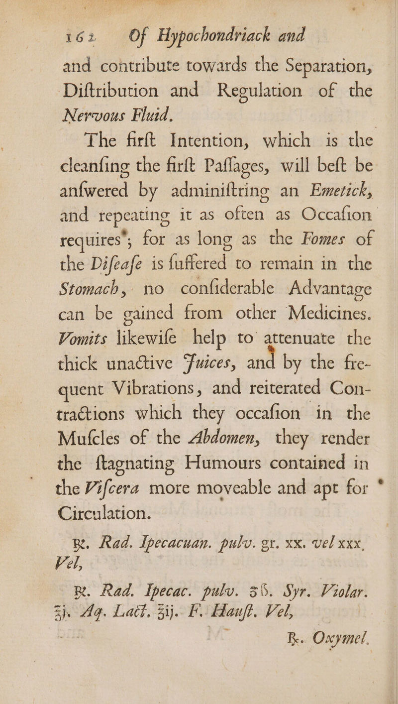 and contribute towards the Separation, ‘Diftribution and Regulation of the Nervous Fluid. | The firft Intention, which is the cleanfing the firft Paflages, will beft be salvced by adminiftring an Emerick, requires; for as long as the Fomes of the Difeafe is {uffered to remain in the Stomach, no confiderable Advantage can be gained from other Medicines. Vomits \ikewife help to attenuate the thick unactive ‘fuices, and by the fre- quent Vibrations, and reiterated Con- tractions which they occafion in the Mufcles of the Abdomen, they render the ftagnating Humours contained in the Vifcera more moveable and apt for Circulation. BR. Rad. Ipecacuan. pulv. gr. xx. vel xxx, Vel, 34, “4 fA es hee Hauft. Vel, ye BR. Oxymel oe