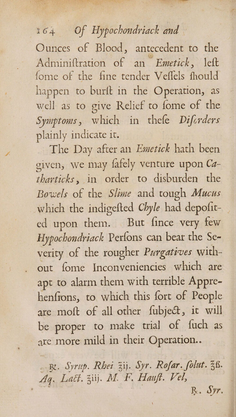 Ounces of Blood, antecedent to the Adminiftration of an Emetick, left fome of the fine tender Veflels fhotld happen to burft in the Operation, as well as to give Relief to fome of the Symptoms, which in thefe Difcrders plainly indicate it. The Day after an Emetick hath been given, We may fafely venture upon Ca- tharticks, in order to disburden the Bowels of the Slime and tough Mucus ed upon them. But fince very few Hypochondriack Perfons can bear the Se~ verity of the rougher Purgatives with- out fome Inconveniencies which are apt to alarm them with terrible Appre- henfions, to which this fort of People be proper to make trial of fuch as are more mild in their Operation.. Be. Syrup. Rhet 3ij. Syr. Rofar. folut. 38. Aq. Laét. 3iij. M. F. Hanft. Vel, Sem } 3 R. Sy.