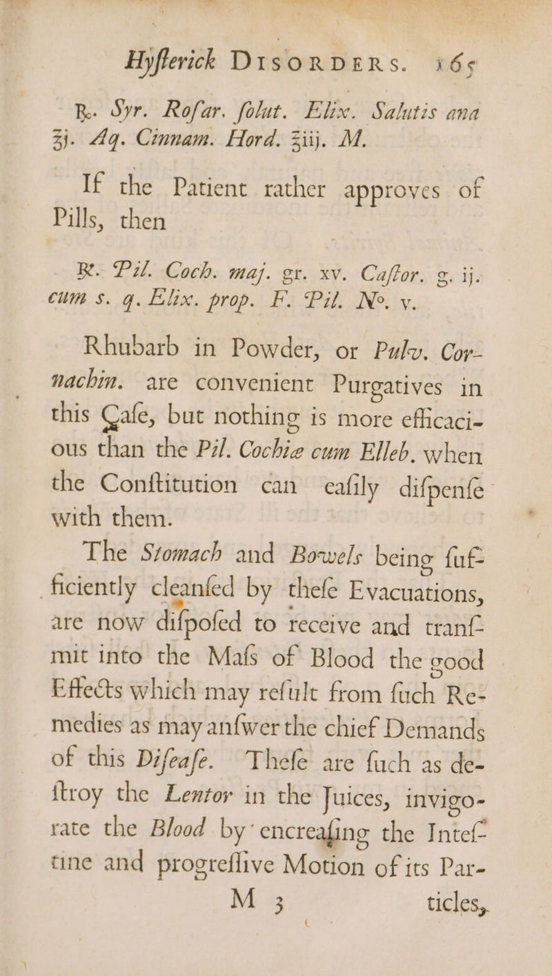 R. Syr. Rofar. folut. Elix. Salutis ana 3). gq. Cinnam. Hord. Ziij. M. If the Patient rather approves of Pills, then Re. Pil. Coch. maj. gr. xv. Caftor. g. ij. cum s. q. LElx. prop. F. Pil. Ne. y. Rhubarb in Powder, or Pulv. Cor- nachin. are convenient Purgatives in this Cafe, but nothing is more eflicaci- ous than the Pil. Cochie cum Elleb. when the Conftitution can cally difpenfe’ with them. | The Stomach and Bo-wels being fuf- ficiently cleanfed by thefe Evacuations, are now difpofed to receive and tran mit into the Mafs of Blood the good Effects which may refult from fuch Re- medies as may anfwer the chief Demands of this Difeafe. Thele are fuch as de- {troy the Lezfor in the Juices, invigo- rate the Blood by‘ encreafing the Intef- tine and progreflive Motion of its Par- M 3 ticles,