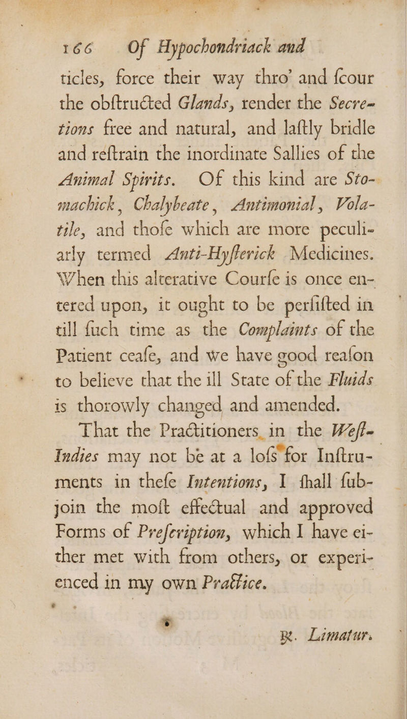 ticles, force their way thro’ and {cour the obftructed Glands, render the Secre= tions free and natural, and laftly bridle and reftrain the inordinate Sallies of the Animal Spirits. Of this kind are Sto-. machick, Chalybeate, &lt;Antimonial, Vola- tile, and thofe which are more peculi- tly termed Anti-Hyfferick Medicines. When this alterative Courfe is once en- tered upon, it ought to be perlifted in till fuch time as the Complaints of the Patient ceafe, and we have good reafon to believe that the ill State of the Fluids is thorowly changed and amended. That the Praétitioners. in the Weff- Indies may not be at a lof for Inftru- ments in thefe Intentions, I thall fub- join the moft effectual and approved Forms of Prefeviption, which I have ei- ther met with from others, or ‘experi- enced in my own Praffice. . , Be. Limatur.