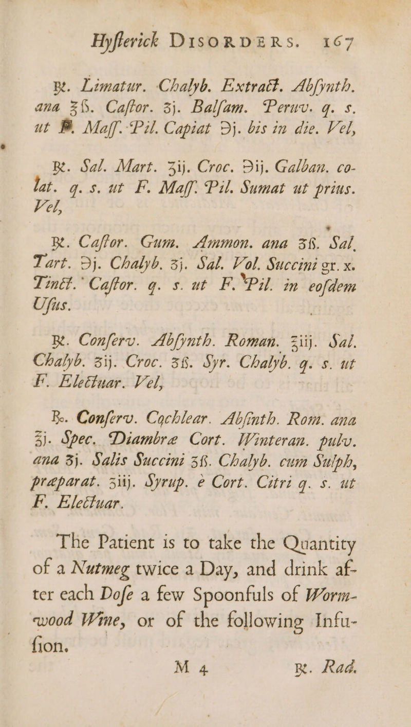 mm, ie rr eee Hyfterick DISORDERS. 167 R. Limatur. Chalyb. Extra. Abfynth. ana 3\\. Caftor. 3}. Balfam. Peruv. q. s. ut B. Maff: Pil. Capiat >}. bis in die. Vel, BR. Sal. Mart. 3ij. Croc. Dij. Galban. co- lat. gq. 5. ut FP. Maff: Pil. Sumat ut prius. Vel, RB. Caffor. Gum. Ammon. ana 3%. Sal Tart. 3j. Chalyb. 3}. Sal. Vol. Succini gr. x. Tinét.’ Caftor. q. s. ut F. ‘Pil. in eofdem Ufus. Re. Conferv. Abfynth. Roman. 3iij. Sal. Chalyb. 31}. Croc. 38. Syr. Chalyb. q. s. ut I. Eleétuar. Vel, BR. Conferv. Cochlear. Abjinth. Rom. ana 3). Spec. Diambre Cort. Winteran. pulv. ana 3}. Salis Succini 3%. Chalyb. cum Sulph, praparat. 3iij. Syrup. e Cort. Citri g. s. ut FF. Eleétuar. The Patient is to take the Quantity of a Nutmeg twice a Day, and drink af- ter each Dofe a few Spoonfuls of Worm- wood Wime, or of the following Infu- fons” °¢ M 4 R. Rad.