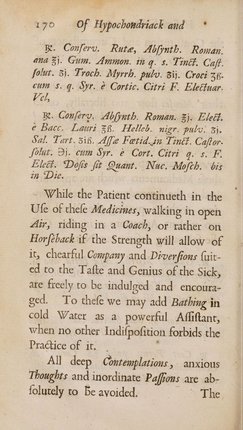 BR. Conferv. Rute, Abfynth. Roman. ana 3). Gum. Ammon. in q. s. Tin. Caft. folut. 3). Troch. Myrrh. pulv. 8ij. Croci 36. cum $s. q. Syr, &amp; Cortic. Citri F. Eleétuar. - Vel, ) | iB. Conferv. Abfinth. Roman. %}. Eleét. é Bacc. Lauri 28. Helleb. nigr. pulv: 3}. Sal. Tart. 3i8. Affe Fetid.sn Tinét. Caftor. folut. 2j. cum Syr. e Cort. Citri q. s. F. Lilet. Dofis fit Quant. Nuc. Mofch. bis in ‘Die. While the Patient continueth in the Ule of thele Medicines, walking in open Air, riding in a Coach, or rather on. Horfeback if the Strength will allow of it, chearful. Company and Diverfions {uit- ed to the Tafte and Genius of the Sick, are freely to be indulged and encoura- ged. To thefe we may add Bathing in cold Water as a powerful Affiftant, - when no other Indifpofition forbids the Practice of it. All deep Contemplations , - anxious Thoughts and inordinate Paffions are ab- folutely to Be avoided. == —-—“ The.