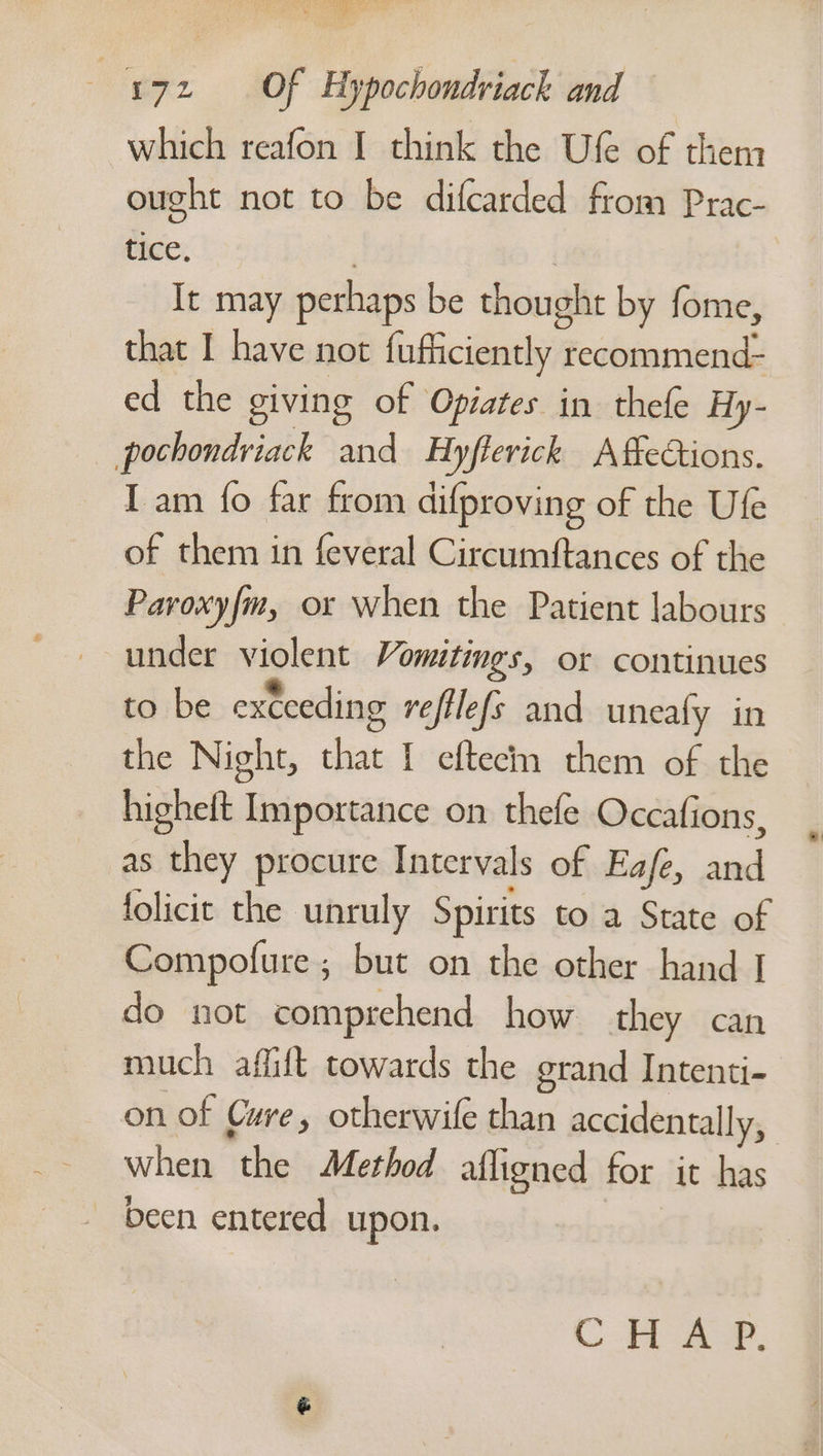 eee ay 72 Of Hypochondriack and which reafon I think the Ufe of then ought not to be difcarded from Prac- tice, It may perhaps be thought by fome, that I have not finflicienely a recommend- ed the giving of Opiates in thefe Hy- pochondriack and Hyflerick AffeCtions. I am fo far from difproving of the Ufe of them in feveral Circumftances of the Pavoxyfm, or when the Patient labours under violent Vomitings, or continues to be exceeding veftlefs and uneafy in the Night, that I eftecin them of the hishelt Importance on thefe Occafions, as they procure Intervals of Eafe, ae: folicit the unruly Spirits to a State of Compofure; but on the other hand I do not comprehend how they can much affift towards the grand Intenti- on of Cure, otherwile than accidentally, when the Method aligned for it has been entered upon.