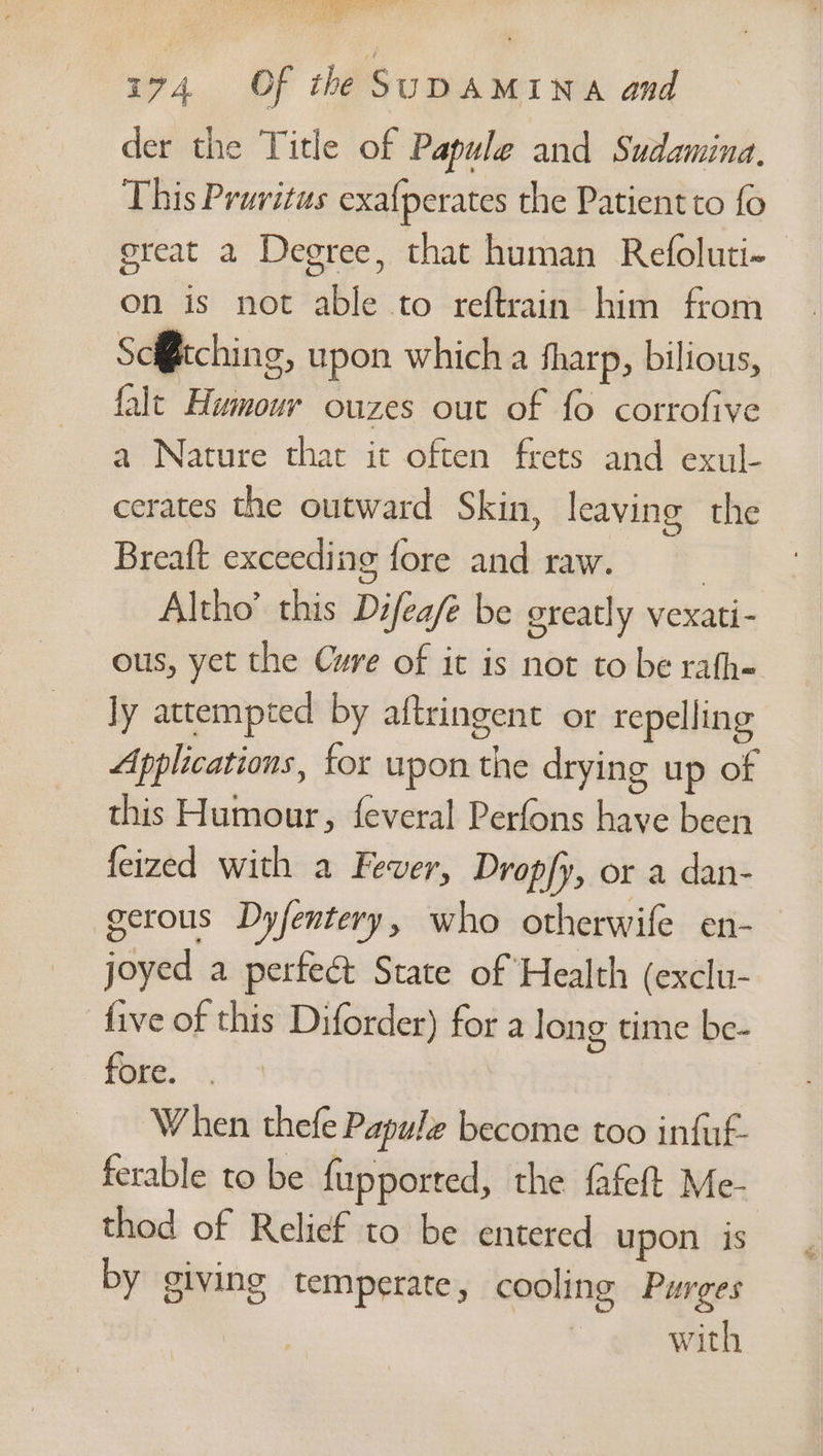 77 Fr. Pd ead el bigs 74 Of the SuDAMINA and der the Title of Papule and Sudamina, This Pruritus exafperates the Patient to fo great 2 Degree, that human Refoluti- on is not able to reftrain him from Sc@tching, upon which a fharp, bilious, falt Humour ouzes out of fo cortofive a Nature that it often frets and exul- cerates the outward Skin, leaving the Breaft exceeding fore and raw. } Altho’ this Difea/é be ereatly vexati- ous, yet the Cure of it is not to be rafh= ly attempted by aftringent or repelling Applications, for upon the drying up of this Humour, feveral Perfons have been feized with a Fever, Dropfy, or a dan- gerous Dyfentery, who otherwife en- joyed a perfeét State of Health (exclu- five of this Diforder) for a long time be- fore. | When thefe Papule become too infuf- ferable to be fupported, the fafeft Me- thod of Relief to be entered upon is by giving temperate, cooling Purges with