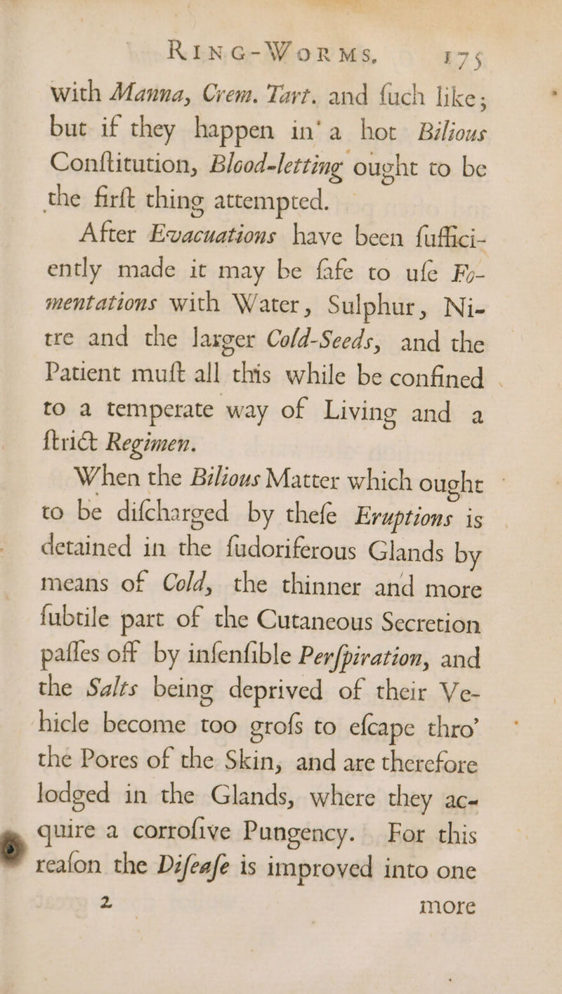 a fa ae a RING-WorRMs., 175 with Manna, Crem. Tart. and {uch like; but if they happen in‘a hot Bilious Conttitution, Blood-letting ought to be After Evacuations have been {uffici- ently made it may be fafe to ufe Fy- mentations with Water, Sulphur, Ni- tre and the laxger Cold-Seeds, and the Patient muft all this while be confined | to a temperate way of Living and a {trict Regimen. When the Bilious Matter which ought to be difcharged by thefe Eruptions is detained in the fudoriferous Glands by means of Cold, the thinner and more fubtile part of the Cutaneous Secretion pafles off by infenfible Per/piration, and the Salts being deprived of their Ve- hicle become too grofs to efcape thro’ the Pores of the Skin, and are therefore lodged in the Glands, where they ac- quire a corrofive Pungency. For this reafon the Difeafe is improved into one ea more