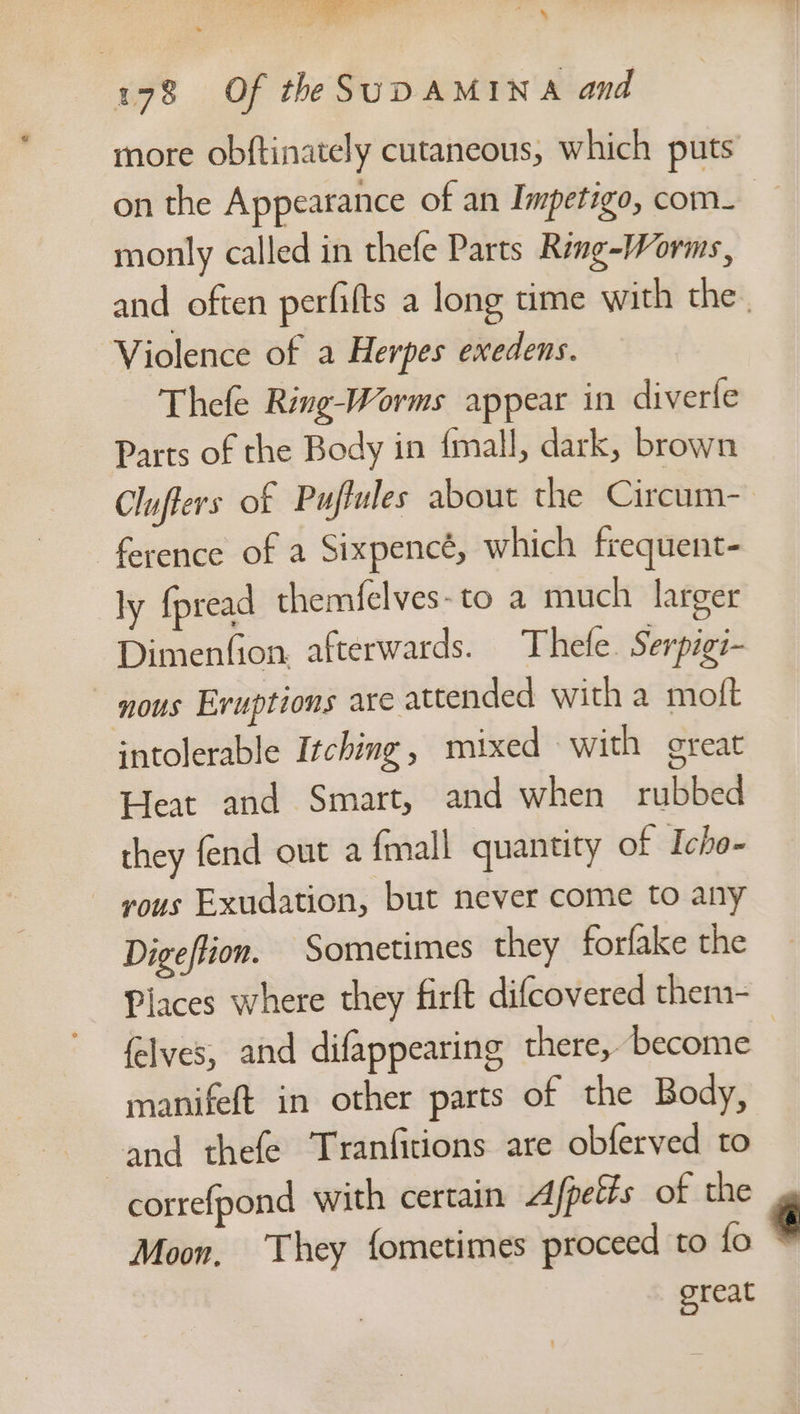 178 Of the SUDAMINA and on the Appearance of an Impetigo, com- monly called in thefe Parts Ring-Worms, Violence of a Herpes exedens. Thefe Ring-Worms appear in diverfe Parts of the Body in {mall, dark, brown Cluffers of Puflules about the Circum- ference of a Sixpence, which frequent- ly fpread themfelves-to a much larger Dimenfion afterwards. Thefe. Serpigi- nous Eruptions are attended with a moft intolerable Itching , mixed with great Heat and Smart, and when rubbed they fend out a {mall quantity of Icho- vous Exudation, but never come to any Digeffion. Sometimes they forfake the felves, and difappearing there, become manifeft in other parts of the Body, and thefe Tranfitions are obferved to correfpond with certain Afpelfs of the Moon, ‘They fometimes proceed to fo great ‘