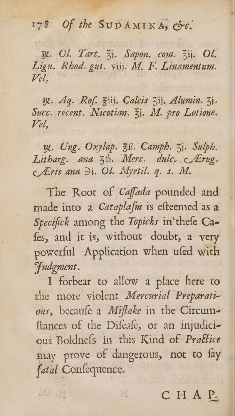cae eee ae Weg 5 178 Of the SUDAMINA, ce. BR. OL Tart. Zi. Sapon. com. ij. Ob. Lign. Rhod. gut. viij. M, F. Linamentum. Fe ee ne. Ag. Rof, Ziij. Calcis 3ij. Alumin. 3}. Suce. recent. Nicotzan. 3i- M. pro Lotzone. Vel, Be. Ung. Oxylap. 38. Camph. 33. Sulph. Litharg. ana 3%. Merc. dulc,c/Lrug- cEris ana Dj. OL. Myrtil. q. s. M. | The Root of Caffada pounded and made into a Cataplafm is efteemed as 2 Specifick among the Topicks in‘thefe Ca fes, and it is, without doubt, a very powerful Application when ufed with “Fudgment. 7 I forbear to allow a place here to the more violent Mercurial Preparati- ons, becaufe a Miffake in the Circum- tances of the Difeafe, or an injudici- ous Boldnefs in this Kind of Prattice may prove of dangerous, not to fay | fatal Confequence,